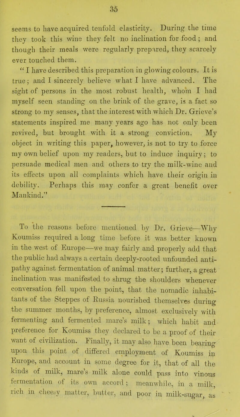 seems to have acquired tenfold elasticity. During the time they took this wine they felt no inclination for food ; and though their meals were regularly prepared, they scarcely ever touched them. “ I have described this preparation in glowing colours. It is true; and I sincerely believe what I have advanced. The sight of persons in the most robust health, whom I had myself seen standing on the brink of the grave, is a fact so strong to my senses, that the interest with which Dr. Grieve’s statements inspired me many years ago has not only been revived, but brought with it a strong conviction. My object in writing this paper, however, is not to try to force my own belief upon my readers, but to induce inquiry; to persuade medical men and others to try the milk-wine and its effects upon all complaints which have their origin in debility. Perhaps this may confer a great benefit over Mankind.” To the reasons before mentioned by Dr. Grieve— Why Koumiss required a long time before it was better known in the west of Europe—we may fairly and properly add that the public had always a certain deeply-rooted unfounded anti- pathy against fermentation of animal matter; further, a great inclination was manifested to shrug the shoulders whenever conversation fell upon the point, that the nomadic inhabi- tants of the Steppes of Russia nourished themselves during the summer months, by preference, almost exclusively with fermenting and fermented mare’s milk; which habit and preference for Koumiss they declared to be a proof of their want of civilization. Finally, it may also have been bearing upon this point of differed employment of Koumiss in Europe, and account in some degree for it, that of all the kinds of milk, mare s milk alone could pass into vinous fermentation of its own accord; meanwhile, in a milk, rich in cheesy matter, butter, and poor in milk-sugar, as