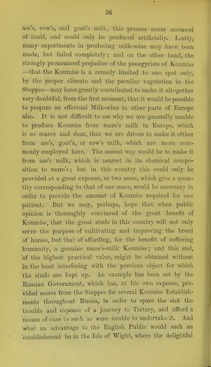 ass s, cow’s, and goat’s milk, this process never occurred of itself, and could only he produced' artificially. Lastly, many experiments in producing milk-wine may have been made, but failed completely; and on the other hand, the strongly pronounced prejudice of the panegyrists of Koumiss —that the Koumiss is a remedy limited to one spot only, by the proper climate and the peculiar vegetation in the Steppes—may have greatly contributed to make it altogether very doubtful, from the first moment, that it would be possible to prepare an effectual Milk-wine in other parts of Europe also. It is not difficult to see why we are generally unable to produce Koumiss from mare’s milk in Europe, which is so scarce and dear, that we are driven to make it either from ass’s, goat’s, or cow’s milk, which are more com- monly employed here. The easiest way would be to make it from ass’s milk, which is nearest in its chemical compo- sition to mare’s; but in this country this could only be provided at a great expense, as two asses, which give a quan- tity corresponding to that of one mare, would be necessary in order to provide the amount of Koumiss required for one patient. But we may, perhaps, hope that when public opinion is thoroughly convinced of the great benefit of Koumiss, that the great studs in this country will not only serve the purpose of cultivating and improving the breed of horses, but that of affording, for the benefit of suffering humanity, a genuine mare’s-milk Koumiss; and this end, of the highest practical value, might be obtained without in the least interfering witli the previous object for which the studs are kept up. An example has been set by the Russian Government, which has, at his own expense, pro- vided mares from the Steppes for several Koumiss Establish- ments throughout Russia, in order to spare the sick the trouble and expense of a journey to 1 artary, and afford a means of cure to such as were unable to undertake it. And what an advantage to the English Public would such an establishment be in the Isle of Wight, where the delightful