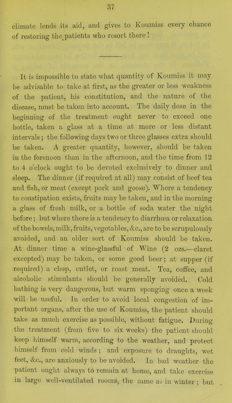 climate lends its aid, and gives to Koumiss every chance of restoring the patients who resort there ! It is impossible to state what quantity of Koumiss it may be advisable to take at tirst, as the greater or less weakness of the patient, his constitution, and the nature of the disease, must be taken into account. The daily dose in the beginning of the treatment ought never to exceed one bottle, taken a glass at a time at more or less distant intervals; the following days two or three glasses extra should be taken. A greater quantity, however, should be taken in the forenoon than in the afternoon, and the time from 12 to 4 o’clock ought to be devoted exclusively to dinner and sleep. The dinner (if required at all) may consist of beef tea and fish, or meat (except pork and goose). Where a tendency to constipation exists, fruits may be taken, and in the morning a glass of fresh milk, or a bottle of soda water the night before; but where there is a tendency to diarrhoea or relaxation of the bowels, milk, fruits, vegetables, &c., are to be scrupulously avoided, and an older sort of Koumiss should be taken. At dinner time a wine-glassful of Wine (2 ozs.—claret excepted) may be taken, or some good beer; at supper (if required) a chop, cutlet, or roast meat. Tea, coffee, and alcoholic stimulants should be generally avoided. Cold bathing is very dangerous, but warm sponging once a week will be useful. In order to avoid local congestion of im- portant organs, after the use of Koumiss, the patient should take as much exercise as possible, without fatigue. During the treatment (from five to six weeks) the patient shoidd keep himself warm, according to the weather, and protect himself from cold winds ; and exposure to draughts, wet feet, &c., are anxiously to be avoided. In bad weather the patient ought always td remain at homo, and take exercise in large well-ventilated rooms* the same as in winter; but