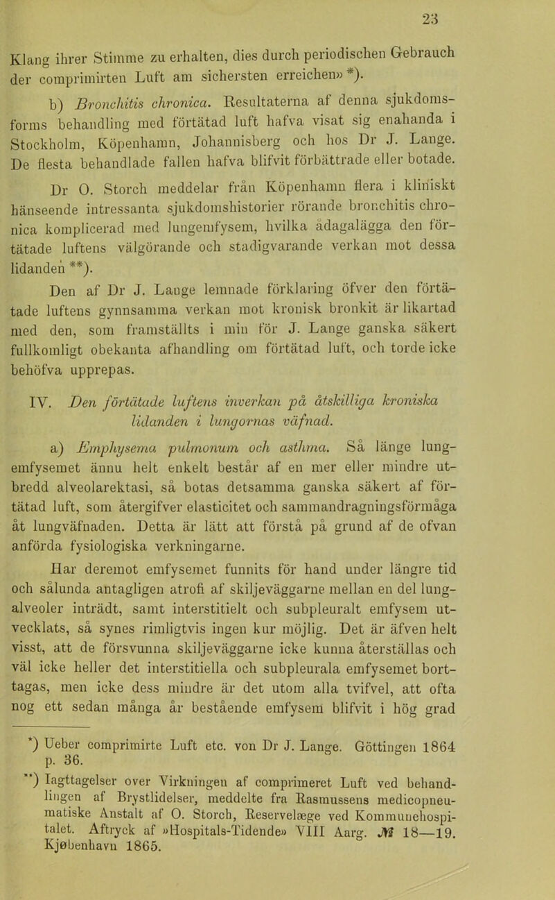 Klang ihrer Stimme zu erhalten, dies durch periodisclien Gebiauch der comprimirten Luft am sichersten erreichen» *). b) Bronchitis clironica. Resultaterna af denna sjukdoms- forms behandling med förtätad luft hafva visat sig enahanda i Stockholm, Köpenhamn, Johannisberg och hos Dr J. Lange. De flesta behandlade fallen hafva blifvit förbättiade ellei botade. Dr O. Storch meddelar från Köpenhamn flera i kliniskt hänseende intressanta sjukdomshistorier rörande bronchitis chro- nica komplicerad med lungemfysem, livilka ådagalägga den för- tätade luftens välgörande och stadigvarande verkan mot dessa lidanden **). Den af Dr J. Lange leranade förklaring öfver den förtä- tade luftens gynnsamma verkan mot kronisk bronkit är likartad med den, som framställts i min för J. Lange ganska säkert fullkomligt obekanta afhandling om förtätad luft, och torde icke behöfva upprepas. IV. Den förtätade luftens inverkan på åtskilliga kroniska lidanden i lungornas väfnad. a) Emphysema pulmonum och asthrna. Så länge lung- emfysemet ännu helt enkelt består af en mer eller mindre ut- bredd alveolarektasi, så botas detsamma ganska säkert af för- tätad luft, som återgifver elasticitet och sammandragningsförmåga åt lungväfnaden. Detta är lätt att förstå på grund af de ofvan anförda fysiologiska verkningarne. Har deremot emfysemet funnits för hand under längre tid och sålunda antagligen atrofi af skiljeväggarne mellan en del lung- alveoler inträdt, samt interstitielt och subpleuralt emfysem ut- vecklats, så synes rimligtvis ingen kur möjlig. Det är äfven helt visst, att de försvunna skiljeväggarne icke kunna återställas och väl icke heller det interstitiella och subpleurala emfysemet bort- tagas, men icke dess mindre är det utom alla tvifvel, att ofta nog ett sedan många år bestående emfysem blifvit i hög grad *) Ueber comprimirte Luft etc. von Dr J. Lange. Göttingen 1864 p. 36. ’*) Iagttagelser over Virkningen af comprimeret Luft ved behand- lingen af Brystlidelser, meddelte fra Itasmussens medicopneu- matiske Anstalt af O. Storch, Keservelaege ved Kommunehospi- talet. Aftryck af »Hospitals-Tidende» VIII Aarg. M 18—19. Kjebenhavn 1865.