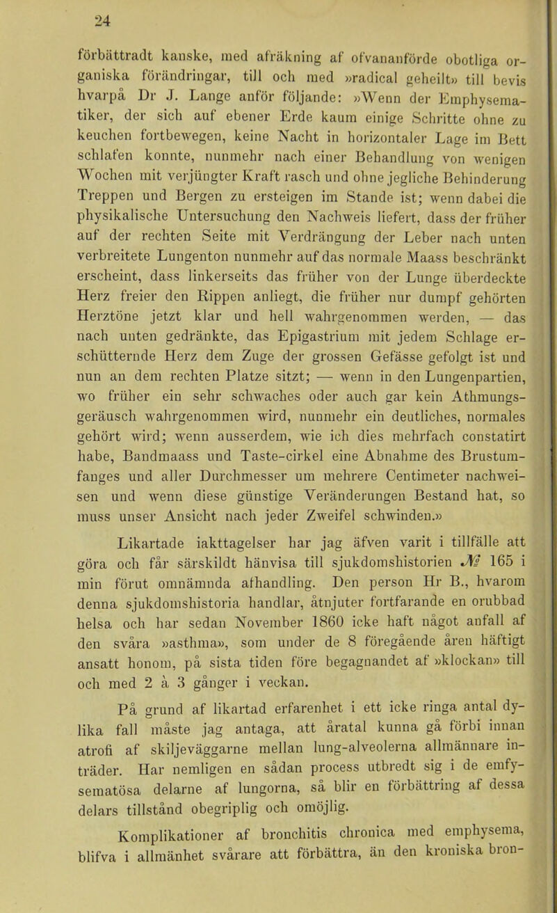 förbättradt kanske, med afräkning af ofvananförde obotliga or- ganiska förändringar, till och med »radical geheilt» till bevis hvarpå Ur J. Lange anför följande: »Wenn der Eraphysema- tiker, der sich auf ebener Erde kaum einige Schritte ohne zu keuchen fortbewegen, keine Nacht in horizontaler Lage irn Bett schlafen konnte, nunmehr nach einer Behandlung von wenigen Wochen mit verjungter Kraft rasch und ohne jegliche Behinderung Treppen und Bergen zu ersteigen im Stande ist; wenn dabei die physikalische Untersuchung den Nachweis liefert, dass der friiher auf der rechten Seite mit Verdrängung der Leber nach unten verbreitete Lungenton nunmehr auf das normale Maass beschränkt erscheint, dass linkerseits das friiher von der Lunge iiberdeckte Herz freier den Rippen anliegt, die friiher nur dumpf gehörten Herztöne jetzt klar und hell wahrgenommen werden, — das nach unten gedränkte, das Epigastrium mit jedem Schlage er- schiitternde Herz dem Zuge der grossen Gefässe gefolgt ist und nun an dem rechten Platze sitzt; — wenn in den Lungenpartien, wo friiher ein sehr sclnvaches oder auch gar kein Athmungs- geräusch wahrgenommen wird, nunmehr ein deutliches, normales gehört wird; wenn ausserdem, wie ich dies mehrfach constatirt habe, Bandmaass und Taste-cirkel eine Abnahme des Brustum- fanges und aller Durchmesser um mehrere Centimeter nachwei- sen und wenn diese giinstige Veränderungen Bestand hat, so muss unser Ansiclit nach jeder Zweifel schwinden.» Likartade iakttagelser har jag äfven varit i tillfälle att göra och får särskildt hänvisa till sjukdomshistorien J\fs 165 i min förut omnämnda afhandling. Den person Hr B., hvarom denna sjukdomsliistoria handlar, åtnjuter fortfarande en orubbad helsa och har sedan November 1860 icke haft något anfall af den svåra »asthma», som under de 8 föregående åren häftigt ansatt honom, på sista tiden före begagnandet af »klockan» till och med 2 å 3 gånger i veckan. På grund af likartad erfarenhet i ett icke ringa antal dy- lika fall måste jag antaga, att åratal kunna gå förbi innan atrofi af skiljeväggarne mellan lung-alveolerna allmännare in- träder. Har nemligen en sådan process utbredt sig i de emfy- sematösa delarne af lungorna, så blir en förbättring af dessa delars tillstånd obegriplig och omöjlig. Komplikationer af bronchitis chronica med emphysema, blifva i allmänhet svårare att förbättra, än den kroniska bron-