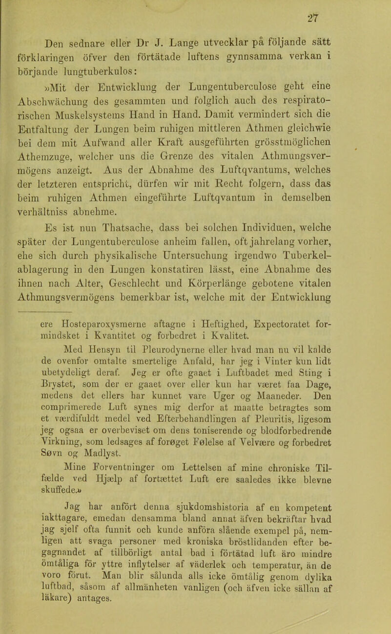 Den sednare eller Dr J. Lange utvecklar på följande sätt förklaringen öfver den förtätade luftens gynnsamma verkan i börjande lungtuberkulos: »Mit der Entwicklung der Lungentuberculose geht eine Abschwächung des gesammten und folglich auch des respirato- riscben Muskelsystems Hand in Hand. Damit vermindert sicli die Entfaltung der Lungen beim ruhigen mittleren Athmen gleichwie bei dem mit Aufwand aller Kraft ausgefiihrten grösstmöglicken Athemzuge, welcher uns die Grenze des vitalen Athmungsver- mögens anzeigt. Aus der Abnahme des Luftqvantums, welches der letzteren entspricht, durfen wir mit Recht folgern, dass das beim ruhigen Athmen eingefuhrte Luftqvantum in demselben verhältniss abnehme. Es ist nun Thatsache, dass bei solchen Individuen, welche später der Lungentuberculose anheim fallen, oft jahrelang vorlier, ehe sich durch physikalische Untersuchung irgendwo Tuberkel- ablagerung in den Lungen konstatiren lässt, eine Abnahme des ihnen nach Alter, Geschlecht und Körperlänge gebotene vitalen Athmungsvermögens bemerkbar ist, welche mit der Entwicklung ere Hosfeparoxysmerne aftagne i Ileftighed, Expectoratet for- mindsket i Kvantitet o g forbedret i Kvalitet. Med Hensyn til Pleurodynerne eller h vad man nu vil ka Ide de ovenfor omtalte smertelige Anfald, har jeg i Vinter kun lidt ubetydeligt deraf. Jeg er ofte gaaet i Lnftbadet med Sting i Brystet, som der er gaaet over eller kun har vaeret faa Dage, medens det ellers har kunnet vare Uger og Maaneder. Den comprimerede Luft synes mig derfor at maatte betragtes som et vaerdifuldt medel ved Efterbehandlingen af Pleuritis, ligesom jeg ogsaa er overbeviset om dens toniserende og blodforbedrende Virkning, som ledsages af foreget Felelse af Velvaere og forbedret Suvn og Madlyst. Mine Forventninger om Lettelsen af mine chroniske Til- faelde ved Iijselp af fortaettet Luft ere saaledes ikke blevne skuffede.» Jag har anfört denna sjukdomshistoria af en kompetent iakttagare, emedan densamma bland annat äfven bekräftar hvad jag sjelf ofta funnit och kunde anföra slående exempel på, nem- ligen att svaga personer med kroniska bröstlidanden efter be- gagnandet af tillbörligt antal bad i förtätad luft äro mindre ömtåliga för yttre inflytelser af väderlek och temperatur, än de voro förut. Man blir sålunda alls icke ömtålig genom dylika luftbad, såsom af allmänheten vanligen (och äfven icke sällan af läkare) antages.