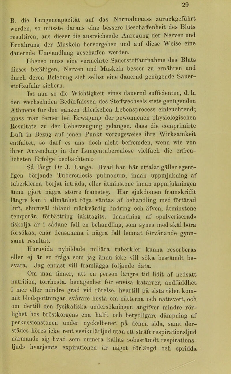 B. die Lungencapacität auf das Normalmaass zuriickgefiihrt werden, so musste daraus eine bessere Beschaffenheit des Bluts resultiren, aus dieser die ausreichende Anregung der Nerven und Ernährung der Muskeln hervorgehen und auf diese W eise eine dauernde Umvandlung geschalfen werden. Ebenso muss eine vermehrte Sauerstoffaufnahme des Bluts dieses befähigen, Nerven und Muskeln besser zu ernähren und durch deren Belebung sich selbst eine dauernd genugende Sauer- stoffzufuhr sichern. Ist nun so die Wichtigkeit eines dauernd sufficienten, d. h. den wechselnden Bedurfnissen des Stoffwechsels stets genugenden Athmens fur den ganzen thierischen Lebensprocess einleucbtend; muss man ferner bei Erwägung der gewonnenen physiologischen Resultate zu der Ueberzeugung gelangen, dass die comprimirte Luft in Bezug auf jenen Punkt vorzugsweise ihre Wirksamkeit entfaltet, so darf es uns docli nicht befremden, wenn wie von ihrer Anvendung in der Lungentuberculose vielfach die erfreu- lichsten Erfolge beobachten.» Så långt Dr J. Lange. Hvad han här uttalat gäller egent- ligen börjande Tuberculosis pulmonum, innan uppmjukning af tuberklerna börjat inträda, eller åtminstone innan uppmjukningen ännu gjort några större framsteg. Har sjukdomen framskridit längre kan i allmänhet föga väntas af behandling med förtätad luft, ehuruväl ibland märkvärdig lindring och äfven, åtminstone temporär, förbättring iakttagits. Inandning af »pulveriserad» fiskolja är i sådane fall en behandling, som synes med skäl böra försökas, enär densamma i några fall lemnat förvånande gynn- samt resultat. Huruvida nybildade miliära tuberkler kunna resorberas eller ej är en fråga som jag ännu icke vill söka bestämdt be- svara. Jag endast vill framlägga följande data. Om man finner, att en person längre tid lidit af nedsatt nutrition, torrhosta, benägenhet för envisa katarrer, andfå,ddhet i mer eller mindre grad vid rörelse, hvartill på sista tiden kom- mit blodspottningar, svårare hosta om nätterna och nattsvett, och om dertill den fysikaliska undersökningen angifver mindre rör- lighet hos bröstkorgens ena hälft och betydligare dämpning af perkussionstonen under nyckelbenet på denna sida, samt der- städes höres icke rent vesikuiärljud utan ett sträft respirationsljud närmande sig hvad som numera kallas »obestämdt respirations- ljud» hvarjemte expirationen är något förlängd och spridda