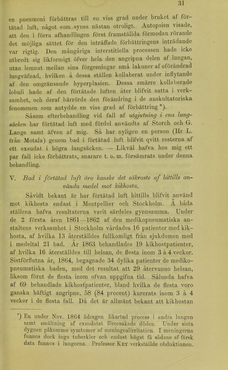 en pneumoni förbättras till en viss grad under biuket af töi- tätad luft, något som .synes nästan otroligt. Autopsien visade, att den i förra afhandlingen först framställda förmodan löiande det möjliga sättet för den inträffade förbättringens inträdande var rigtig. Den mångåriga interstitiella processen hade icke utbredt sig likformigt öfver hela den angripna delen af lungan, utan lemnat mellan sina förgreningar sma lakuner af ofÖrändi ad lungväfnad, hvilken å dessa ställen kollaberat under inflytande af den omgränsande hyperplasien. Dessa smärre kollaberade lobuli hade af den förtätade luften åter blifvit satta i verk- samhet, och deraf härrörde den förändring i de auskultatoriska fenomenen som antydde en viss grad af förbättring *). Såsom efterbehandling vid fall af utgjutning i ena lung- säcken har förtätad luft med fördel användts af Storch och G. Lange samt äfven af mig. Så har nyligen en person (Hr L. från Motala) genom bad i förtätad luft blifvit qvitt resterna af ett exsudat i högra lungsäcken. — Likväl hafva hos mig ett par fall icke förbättrats, snarare t. o. m. försämrats under denna behandling. Y. Bad i förtätad luft äro kanske det säkraste af hittills an- vända medel mot kikhosta. Såvidt bekant är har förtätad luft hittills blifvit använd mot kikhosta endast i Montpellier och Stockholm. A bada ställena hafva resultaterna varit särdeles gynnsamma. Under de 2 första åren 1861 —1862 af den medikopneumatiska an- staltens verksamhet i Stockholm vårdades 16 patienter med kik- hosta, af hvilka 13 återställdes fullkomligt från sjukdomen med i medeltal 21 bad. Ar 1863 behandlades 19 kikhostpatienter, af hvilka 16 återställdes till helsan, de flesta inom 3 å4 veckor. Sistförflutna år, 1864, begagnade 34 dylika patienter de mediko- pneumatiska baden, med det resultat att 29 återvunno helsan, liksom förut de flesta inom ofvan uppgifna tid. Sålunda hafva af 69 behandlade kikhostpatienter, bland hvilka de flesta voro ganska häftigt angripne, 58 (84 procent) kurerats inom 3 å 4 veckor i de flesta fall. Da det är allmänt bekant att kikhostan ) En under Nov. 1864 adragen likartad process i andra lungan samt smältning af exsudatet förorsakade döden. Under sista dygnen påkommo symtomer af meningealirritation. I meningema funnos dock inga tuberkler ocli endast högst få sådane af färsk data funnos i lungorna. Professor Key verkställde obduktionen.