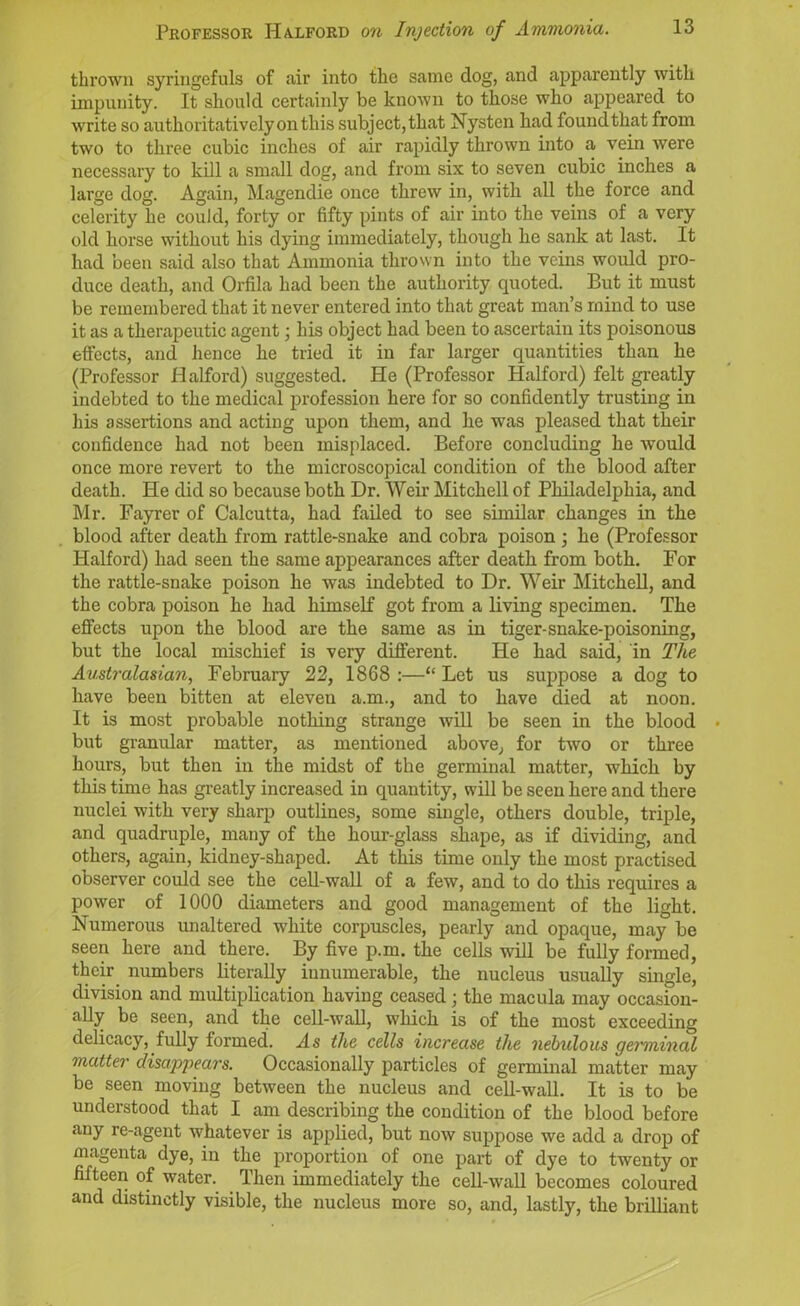 thrown syringefuls of air into the same dog, and apparently with impunity. It should certainly be known to those who appeared to write so authoritatively on this subject,that Nysten had found that from two to three cubic inches of air rapidly thrown into a vein were necessary to kill a small dog, and from six to seven cubic inches a large dog. Again, Magendie once threw in, with all the force and celerity he could, forty or fifty pints of air into the veins of a very old horse without his dying immediately, though he sank at last. It had been said also that Ammonia thrown into the veins would pro- duce death, and Orfila had been the authority quoted. But it must be remembered that it never entered into that great man’s mind to use it as a therapeutic agent • his object had been to ascertain its poisonous effects, and hence he tried it in far larger quantities than he (Professor Halford) suggested. He (Professor Halford) felt greatly indebted to the medical profession here for so confidently trusting in his assertions and acting upon them, and he was pleased that their confidence had not been misplaced. Before concluding he would once more revert to the microscopical condition of the blood after death. He did so because both Dr. Weir Mitchell of Philadelphia, and Mr. Fayrer of Calcutta, had failed to see similar changes in the blood after death from rattle-snake and cobra poison ; he (Professor Halford) had seen the same appearances after death from both. For the rattle-snake poison he was indebted to Dr. Weir Mitchell, and the cobra poison he had himself got from a living specimen. The effects upon the blood are the same as in tiger-snake-poisoning, but the local mischief is very different. He had said, in The Australasian, February 22, 1868 :—“ Let us suppose a dog to have been bitten at eleven a.m., and to have died at noon. It is most probable nothing strange will be seen in the blood . but granular matter, as mentioned above, for two or three hours, but then in the midst of the germinal matter, which by this time has greatly increased in quantity, will be seen here and there nuclei with very sharp outlines, some single, others double, triple, and quadruple, many of the hour-glass shape, as if dividing, and others, again, kidney-shaped. At this time only the most practised observer could see the cell-wall of a few, and to do this requires a power of 1000 diameters and good management of the light. Numerous unaltered white corpuscles, pearly and opaque, may be seen here and there. By five p.m. the cells will be fully formed, their numbers literally innumerable, the nucleus usually single, division and multiplication having ceased; the macula may occasion- ally be seen, and the cell-wall, which is of the most exceeding delicacy, fully formed. As the cells increase the nebulous germinal matter disappears. Occasionally particles of germinal matter may be seen moving between the nucleus and cell-wall. It is to be understood that I am describing the condition of the blood before any re-agent whatever is applied, but now suppose we add a drop of magenta dye, in the proportion of one part of dye to twenty or fifteen of water. Then immediately the cell-wall becomes coloured and distinctly visible, the nucleus more so, and, lastly, the brilliant