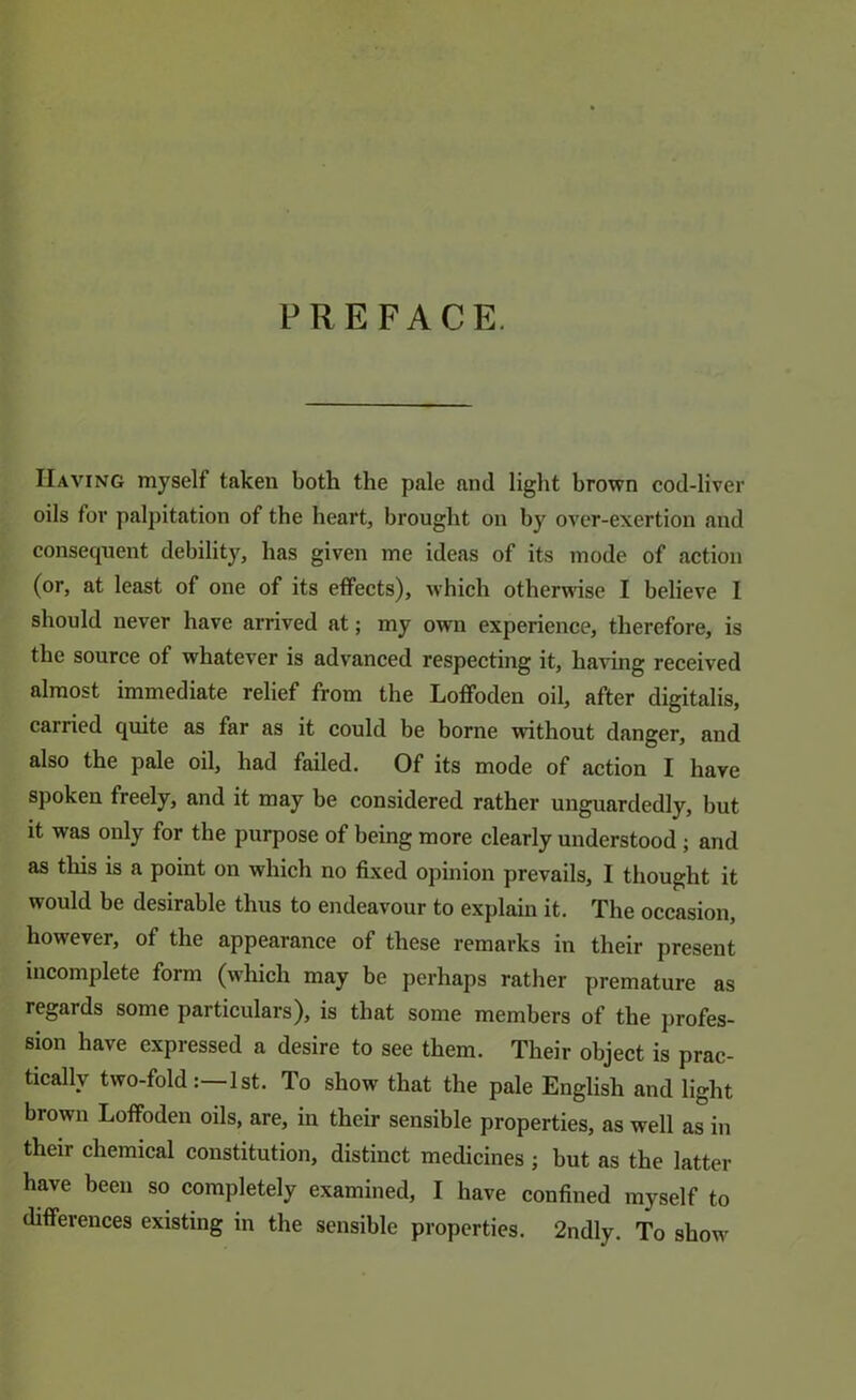 PREFACE. Having myself taken both the pale and light brown cod-liver oils for palpitation of the heart, brought on by over-exertion and consequent debility, has given me ideas of its mode of action (or, at least of one of its effects), which otherwise I believe I should never have arrived at; my own experience, therefore, is the source of whatever is advanced respecting it, having received almost immediate relief from the Loffoden oil, after digitalis, carried quite as far as it could be borne without danger, and also the pale oil, had failed. Of its mode of action I have spoken freely, and it may be considered rather unguardedly, but it was only for the purpose of being more clearly understood; and as this is a point on which no fixed opinion prevails, I thought it would be desirable thus to endeavour to explain it. The occasion, however, of the appearance of these remarks in their present incomplete form (which may be perhaps rather premature as regards some particulars), is that some members of the jirofes- sion have expressed a desire to see them. Their object is prac- tically two-fold:—1st. To show that the pale English and light brown Loffoden oils, are, in their sensible properties, as well as in their chemical constitution, distinct medicines ; but as the latter have been so completely examined, I have confined myself to differences existing in the sensible properties. 2ndly. To show