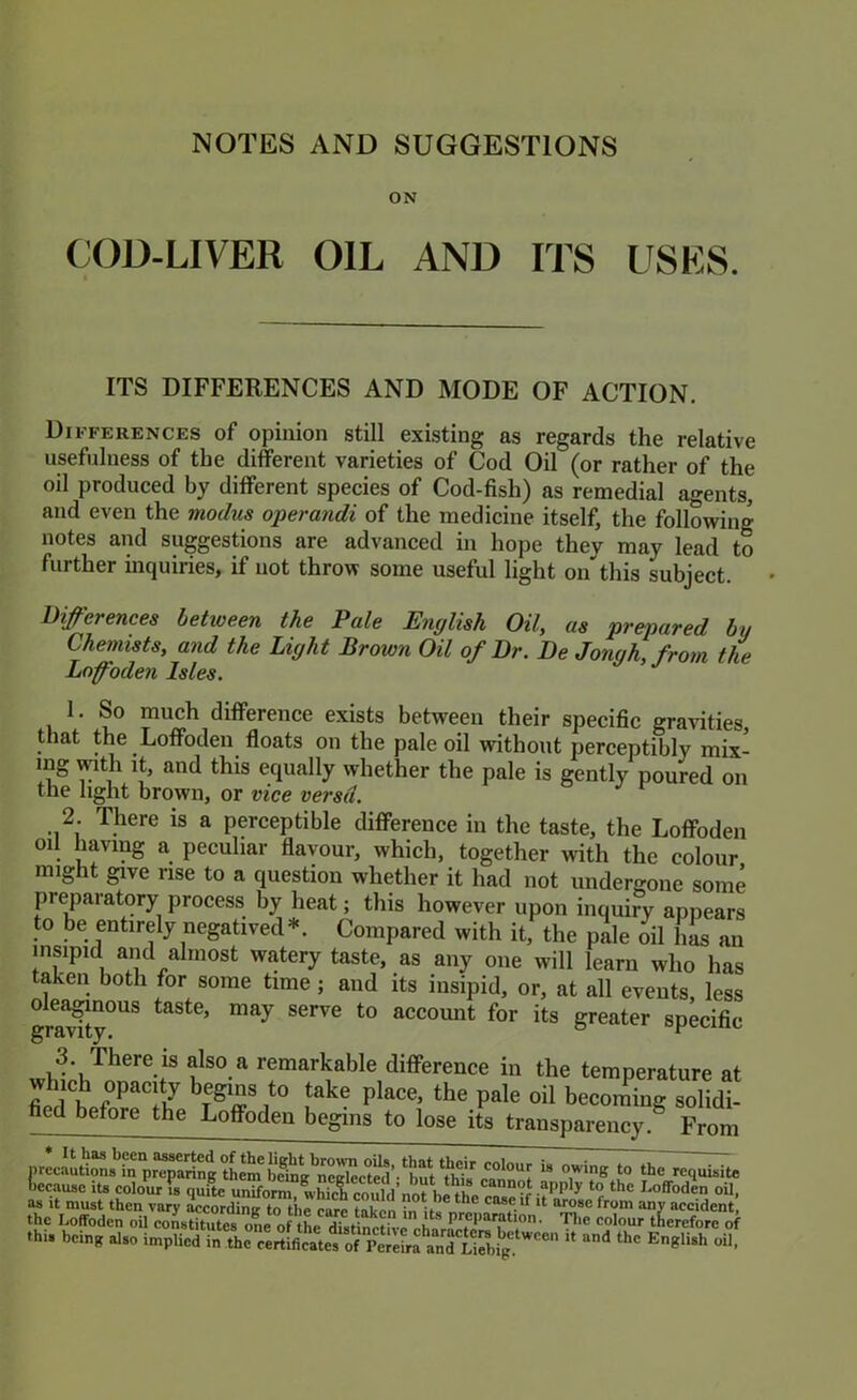 ON COD-LIVER OIL AND ITS USES. ITS DIFFERENCES AND MODE OF ACTION. Differences of opinion still existing as regards the relative usefulness of the different varieties of Cod Oil (or rather of the oil produced by different species of Cod-fish) as remedial agents, and even the modus operandi of the medicine itself, the following notes and suggestions are advanced in hope they may lead to further inquiries, if not throw some useful light on this subject. Differences hetioeen the Pale English Oil, as prepared by Chemists, and the Light Brown Oil of Dr. De Jongh,froin the Loffoden Isles. 1. So much difference exists between their specific gravities, that the Loffoden floats on the pale oil without perceptibly mix- mg mth It, and this equally whether the pale is gently poured on the light brown, or vice versd. 2. There is a perceptible difference in the taste, the Loffoden on having a peculiar flavour, which, together with the colour might give rise to a question whether it had not undergone some preparatory process by heat; this however upon inquiry appears to be entirely negatived*. Compared with it, the pale oil has an insipid aiid almost watery taste, as any one will learn who has taken both for some time; and its insipid, or, at all events, less grl^ty”*^^ account for its greater specific remarkable difference in the temperature at oil becoming solidi- fied before the Loffoden begins to lose its transparency.^ From