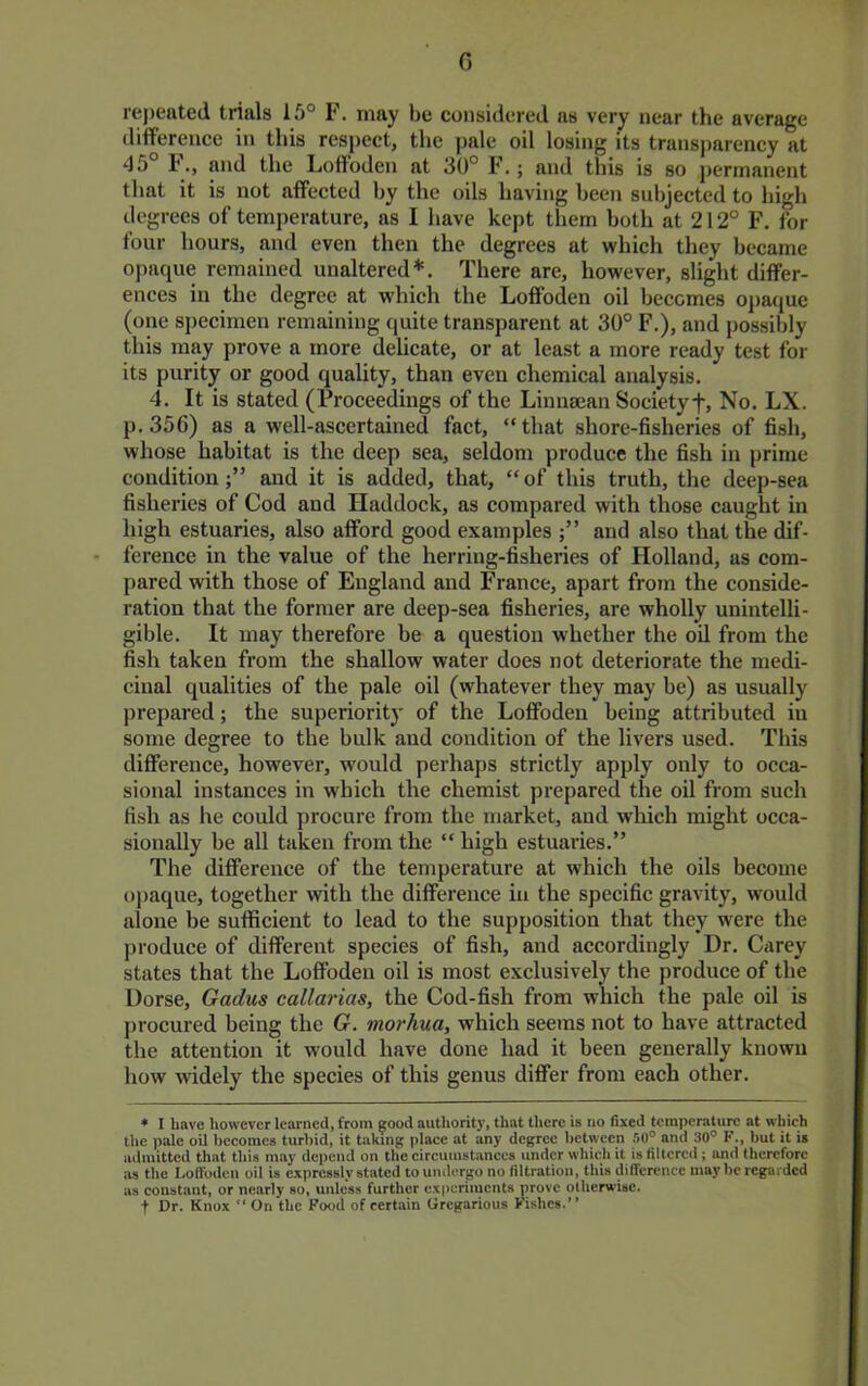 G repeated trials 15° F. may be considered as very near the average difference in this respect, the pale oil losing its transparency at ‘15° F., and the Loffoden at 30° F.; and this is so permanent that it is not affected by the oils having been subjected to high degrees of temperature, as I have kept them both at 212° F, for four hours, and even then the degrees at which they became opaque remained unaltered*. There are, however, slight differ- ences in the degree at which the Loffoden oil becomes opaque (one specimen remaining quite transparent at 30° F,), and possibly this may prove a more delicate, or at least a more ready test for its purity or good quality, than even chemical analysis. 4. It is stated (Proceedings of the Linnsean Societyf. No. LX. p.356) as a well-ascertained fact, “that shore-fisheries of fish, whose habitat is the deep sea, seldom produce the fish in prime condition;” and it is added, that, “of this truth, the deep-sea fisheries of Cod and Haddock, as compared with those caught in high estuaries, also afford good examples and also that the dif- ference in the value of the herring-fisheries of Holland, as com- pared with those of England and France, apart from the conside- ration that the former are deep-sea fisheries, are wholly unintelli- gible. It may therefore be a question whether the oil from the fish taken from the shallow water does not deteriorate the medi- cinal qualities of the pale oil (whatever they may be) as usually prepared; the superiority of the Loffoden being attributed in some degree to the bulk and condition of the livers used. This difference, however, would perhaps strietly apply only to occa- sional instances in which the chemist prepared the oil from sueh fish as he could procure from the market, and which might occa- sionally be all taken from the “ high estuaries.” The difference of the temperature at which the oils become opaque, together with the difference in the specific gravity, would alone be sufficient to lead to the supposition that they were the produce of different species of fish, and accordingly Dr. Carey states that the Loffoden oil is most exclusively the produce of the Dorse, Gadus callarias, the Cod-fish from which the pale oil is procured being the G. morhua, which seems not to have attracted the attention it would have done had it been generally known how widely the species of this genus differ from each other. » I have however learned, from good authority, that there is no fixed temperature at which the pale oil becomes turbid, it taking place at any degree between .'>0° and 30° K., but it is admitted that this may depend on the circumstances under which it is filtered ; and therefore as the Loffoden oil is expressly stated to undergo no filtration, this difference may be regarded as constant, or nearly so, unless further experiments ;irovc otherwise, t Dr. Knox  On the Food of certain Gregarious Fishes.”