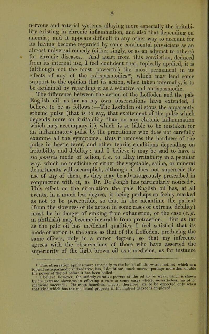 nervous and arterial systems, allaying more especially the irritabi- lity existing in chronic inflammation, and also that depending on anemia; and it appears difficult in any other way to account for its having become regarded by some continental physicians as an almost universal remedy (either singly, or as an adjunct to others) • for chronic diseases. And apart from this conviction, deduced from its internal use, I feel confident that, topically applied, it is (although not the most powerful) the most permanent in its effects of any of the antispasmodics*, which may lend some support to the opinion that its action, when taken internally, is to be explained by regarding it as a sedative and antispasmodic. The difference between the action of the Loffoden and the pale English oil, as far as my own observations have extended, I believe to be as follows :—The Loffoden oil stops the apparently sthenic pulse (that is to say, that excitement of the pulse which depends more on irritability than on any chronic inflammation which may accompany it), which is so liable to be mistaken for an inflammatory pulse by the practitioner who does not carefully examine all the symptoms ; thus it removes the hardness of the pulse in hectic fever, and other febrile conditions depending on irritability and debility; and I believe it may be said to have a mi generis mode of action, i. e. to allay irritability in a peculiar way, which no medicine of either the vegetable, saline, or mineral departments will accomplish, although it does not supersede the use of any of them, as they may be advantageously prescribed in conjunction with it, as Dr. De Jongh has particularly noticedf. This effect on the circulation the pale English oil has, at all events, in a much less degree, it being perhaps so feebly marked as not to be perceptible, so that in the meantime the patient (from the slowness of its action in some cases of extreme debihty) must be in danger of sinking from exhaustion, or the case (e. g. in phthisis) may become incurable from protraction. But as far as the pale oil has medicinal qualities, I feel satisfied that its mode of action is the same as that of the Loffoden, producing the same effects, only in a minor degree; so that my inference agrees with the observations of those who have asserted the superiority of the light brown oil as a medicine, as for instance • This observation applies more especially to the boiled oil afterwards noticed, which as a topical antispasmodic and sedative, has, 1 doubt no',, much more,—perhaps more than double the power oi the oil before it has been boiled. t 1 believe, however, the strictly curative powers of the oil to be weak, which is shown by its c.xtreme slowness in effecting a cure in some cases where, nevertheless, no other medicine succeeds. Its most beneficial effects, therefore, arc to be expected only when that kind which has the medicinal property in the highest degree is employed.