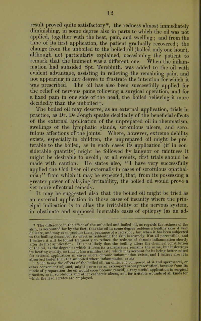 result proved quite satisfactory*, the redness almost immediately diminishing, in some degree also in parts to which the oil was not applied, together with the heat, pain, and swelling; and from the time of its first application, the patient gradually recovered ; the change from the unboiled to the boiled oil (boiled only one hour), although not particularly explained, occasioning the jmtient to remark that the liniment was a different one. When the inflam- mation had subsided Spt. Terebinth, was added to the oil with evident advantage, assisting in relieving the remaining pain, and not appearing in any degree to frustrate the intention for which it was prescribed. The oil has also been successfully applied for the relief of nervous pains follovring a surgical operation, and for a fixed pain in one side of the head, the boiled relieving it more decidedly than the unboiled f. The boiled oil may deserve, as an external application, trials in practice, as Dr. De Jongh speaks decidedly of the beneficial effects of the external application of the unprepared oil in rheumatism, swellings of the lymphatic glands, scrofulous ulcers, and scro- fulous affections of the joints. Where, however, extreme debility exists, especially in children, the unprepared oil might be pre- ferable to the boiled, as in such cases its application (if in con- siderable quantity) might be followed by languor or faintness it might be desirable to avoid; at all events, first trials should be made with caution. He states also, “ I have very successfully applied the Cod-liver oil externally in cases of scrofulous ophthal- mia;” from which it may be expected, that, from its possessing a greater power of allaying irritability, the boiled oil would prove a yet more effectual remedy. It may be suggested also that the boiled oil might be tried as an external application in those cases of insanity where the prin- cipal indication is to allay the irritability of the nervous system, in obstinate and supposed incurable cases of epilepsy (as an ad- * The difference in the effeet of the unboiled and boiled oil, as regards the redness of the skin, is accounted for hy the fact, that the oil in some degree reddens a healthy skin if very delicate, and may even produce the appearance of a red spot; but when it has been subjected to the boiling described, its effect in reddening the skin is scarcely, if at all perceptible, and I believe it will be found frequently to reduec the redness of chronic inflammation shortly after its first application. It is not likelj; that the boiling alters the chemical constitution of the oil, as the degree at which it loses its transparency remains the same, but it destroys its heating quality, so that it has a milder taste, wliich may account for its being better suited for external application in cases where chronie inflammation exists, and I believe also it is absorbed faster than the unboiled where inflammation exists. t Sueh being the effects of the boiled oil, an ointment composed of it and spermaceti, or other convenient adjunct, might prove (as an extemporaneous prcscriiition, because from its mode of preparation the oil would soon become rancid) a very useful application in surgical practice, as in scrofulous and other cachectic ulcers, and for irritable wounds of all kinds for which the lead cerates are employed.