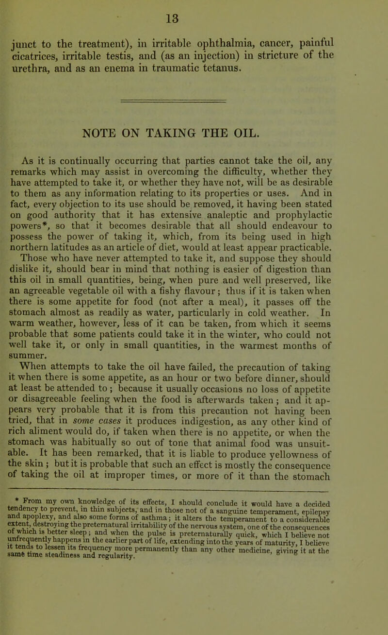 junct to the treatment), in irritable ophthalmia, cancer, painful cicatrices, irritable testis, and (as an injection) in stricture of the urethra, and as an enema in traumatic tetanus. NOTE ON TAKING THE OIL. As it is continually occurring that parties cannot take the oil, any remarks which may assist in overcoming the difliculty, whether they have attempted to take it, or whether they have not, will be as desirable to them as any information relating to its properties or uses. And in fact, every objection to its use should be removed, it having been stated on good authority that it has extensive analeptic and prophylactic powers*, so that it becomes desirable that all should endeavour to possess the power of taking it, which, from its being used in high northern latitudes as an article of diet, would at least appear practicable. Those who have never attempted to take it, and suppose they should dislike it, should bear in mind that nothing is easier of digestion than this oil in small quantities, being, when pure and well preserved, like an agreeable vegetable oil with a fishy flavour; thus if it is taken when there is some appetite for food (not after a meal), it passes off the stomach almost as readily as water, particularly in cold weather. In warm weather, however, less of it can be taken, from which it seems probable that some patients could take it in the winter, who could not well take it, or only in small quantities, in the warmest months of summer. When attempts to take the oil have failed, the precaution of taking it when there is some appetite, as an hour or two before dinner, should at least be attended to ; because it usually occasions no loss of appetite or disagreeable feeling when the food is afterwards taken ; and it ap- pears very probable that it is from this precaution not having been tried, that in some cases it produces indigestion, as any other kind of rich aliment would do, if taken when there is no appetite, or when the stomach was habitually so out of tone that animal food was unsuit- able. It has been remarked, that it is liable to produce yellowness of the skin ; but it is probable that such an effect is mostly the consequence of taking the oil at improper times, or more of it than the stomach my own knowledge of its effects, I should conclude it would have a decided tendency to prevent, in thin subjects, and in those not of a sanguine temperament, epilepsy and apoplexy, and Uso some forms of asthma; it alters the temperament to a considerable irritabUity of the nervous system, one of the consequences 01 wtuen 18 better sleep; and when the milse is nret^maturfliiu t