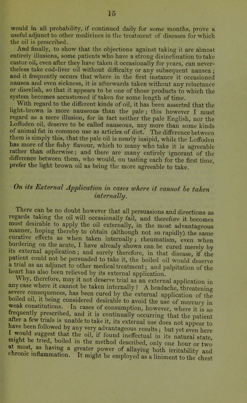 would in all probability, if continued daily for some months, prove a useful adjunct to other medicines in the treatment of diseases for which the oil is prescribed. And finally, to show that the objections against taking it are almost entirely illusions, some patients who have a strong disinclination to take castor oil, even after they have taken it occasionally for years, can never- theless take cod-liver oil without difficulty or any subsequent nausea ; and it frequently occurs that where in the first instance it occasioned nausea and even sickness, it is afterwards taken without any reluctance or disrelish, so that it appears to be one of those products to which the system becomes accustomed if taken for some length of time. With regard to the different kinds of oil, it has been asserted that the light-brown is more nauseous than the pale ; this however I must regard as a mere illusion, for in fact neither the pale English, nor the Loffoden oil, deserve to be called nauseous, any more than some kinds of animal fat in common use as articles of diet. The diflFerence between them is simply this, that the pale oil is nearly insipid, while the Loffoden has more of the fishy flavour, which to many who take it is agreeable rather than otherwise; and there are many entirely ignorant of the difference between them, who would, on tasting each for the first time, prefer the light brown oil as being the more agreeable to take. On its External Application in cases where it cannot he taken internally. There can be no doubt however that all persuasions and directions as regards taking the oil will occasionally fail, and therefore it becomes most desirable to apply the oil externally, in the most advantageous manner, hoping thereby to obtain (although not so rapidly) the same curative effects as when taken internally; rheumatism, even when bordering on the acute, I have already shown can be cured merely by its external application; and surely therefore, in that disease, if' the patient could not be persuaded to take it, the boiled oil would deserve a trial as an adjunct to other medical treatment; and palpitation of the heart has also been relieved by its external application. Why, therefore, may it not deserve trial as an external application in any case where it cannot be taken internally ? A headache, threatening severe consequences, has been cured by the external application of the boiled oil. It being considered desirable to avoid the use of mercury in weak constitutions. ^ In cases of consumption, however, where it is so frequently prescribed, and it is continually occurring that the patient after a few trials is unable to take it, its external use does not appear to have been followed by any very advantageous results; but yet even here I would suggest that the oil, if found ineffectual in its natural state, might be tried, boiled in the method described, only one hour or two chrnn;?; f ^ both irritability and chronic inflammation. It might be employed as a liniment to the chest