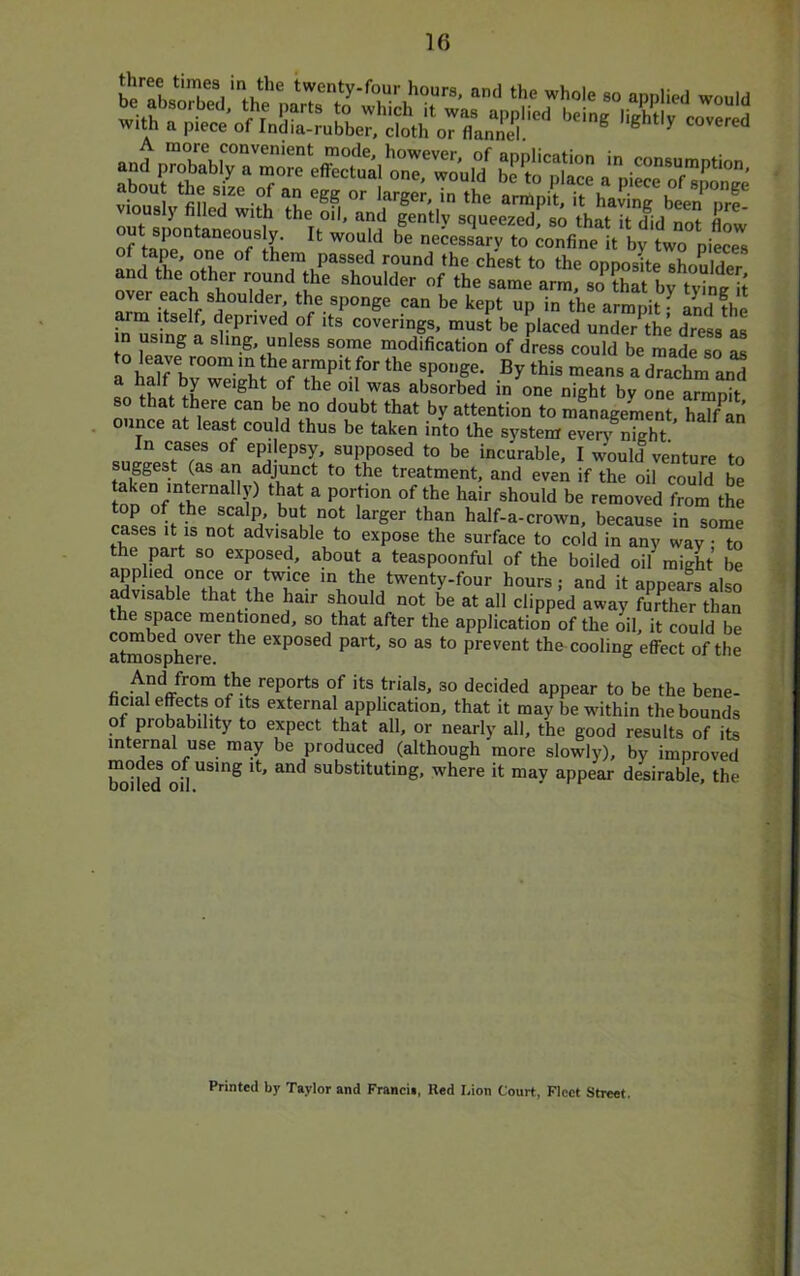 with a piece of India-rubber, cloth or flannel ^ ® ^ covered .n.1 .■ “TfT'' 17^ ,'Sf, t' ?I “S 'S?  '■*“■ i O'' a™pilTt h\r;;'\tr;rf! viously filled with the oil, and gently squeezed so that- if rlicl nnf n o7‘,.r nn 1 them passed round the chest to the opposite shoulLr and the other round the shoulder of the same arm, so that by tyin^ if over each shoulder the sponge can be kept up in the armpit ^ and the arm itself, deprived of its coverings, must be placed under^the dress as in using a sling, unless some modification of dress could be made so as an fh f of the Oil was absorbed in one night by one armpit so that there can be no doubt that by attention to management hal/an ounce at least could thus be taken into the system even' night ’ In cases of epilepsy, supposed to be incurable, I would venture to suggest (as an adjunct to the treatment, and even if the oil could be oo'o/“fhr^'? ‘w be removed from the top of the scalp, but not larger than half-a-crown, because in some cases It is not advisable to expose the surface to cold in any way • to the part so exposed, about a teaspoonful of the boiled oil might be applied once or twice in the twenty-four hours; and it appeafs also advisable that the hair should not be at all clipped away fmther than the space mentioned, so that after the application of the oil, it could be atmos^pherr as to prevent the^ cooling effect of the And from the reports of its trials, so decided appear to be the bene- ficial effects of its external application, that it may be within the bounds of probability to expect that all, or nearly all, the good results of its internal use may be produced (although more slowly), by improved mode^ of using it, and substituting, w'here it may appear desirable, the Printed by Taylor and Fraacii, Red I,ion Court, Fleet Street.