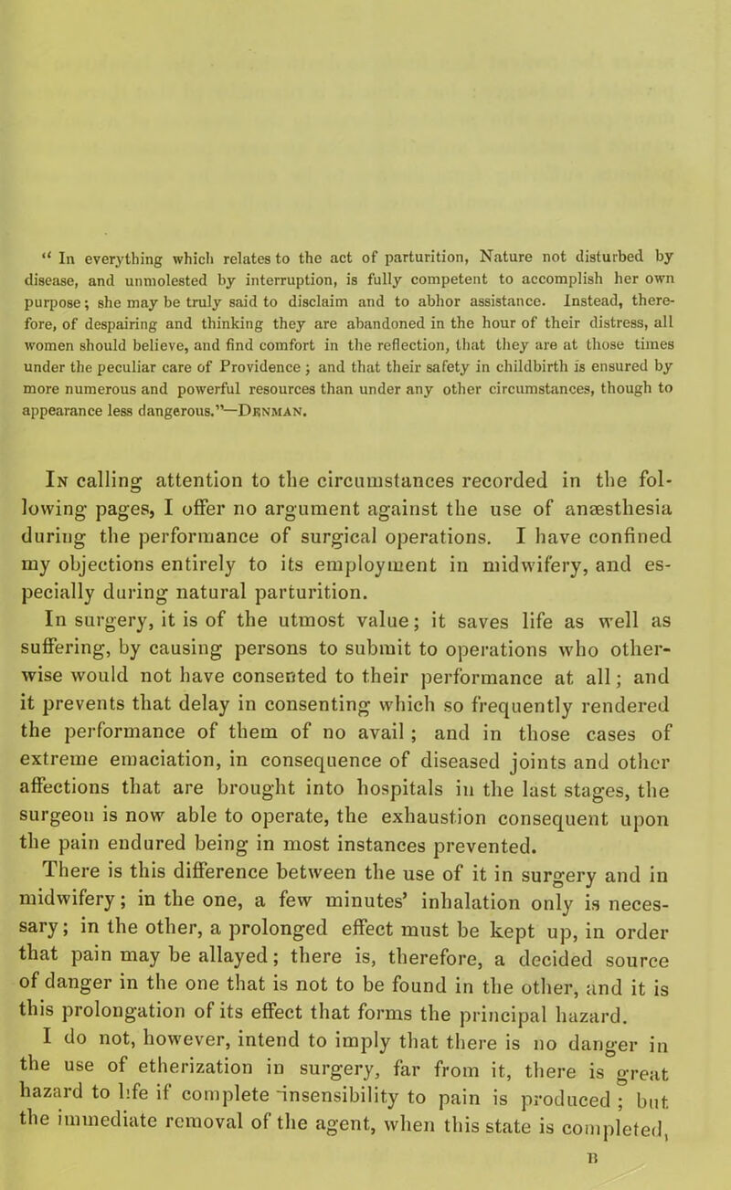 “ In everything which relates to the act of parturition, Nature not disturbed by disease, and unmolested by interruption, is fully competent to accomplish her own purpose; she may be truly said to disclaim and to abhor assistance. Instead, there- fore, of despairing and thinking they are abandoned in the hour of their distress, all women should believe, and find comfort in the reflection, that they are at those times under the peculiar care of Providence ; and that their safety in childbirth is ensured by more numerous and powerful resources than under any other circumstances, though to appearance less dangerous.”—Denman. In calling attention to the circumstances recorded in the fol- lowing pages, I offer no argument against the use of anesthesia during the performance of surgical operations. I have confined my objections entirely to its employment in midwifery, and es- pecially during natural parturition. In surgery, it is of the utmost value; it saves life as well as suffering, by causing persons to submit to operations who other- wise would not have consented to their performance at all; and it prevents that delay in consenting which so frequently rendered the performance of them of no avail ; and in those cases of extreme emaciation, in consequence of diseased joints and other affections that are brought into hospitals in the last stages, the surgeon is now able to operate, the exhaustion consequent upon the pain endured being in most instances prevented. There is this difference between the use of it in surgery and in midwifery; in the one, a few minutes’ inhalation only is neces- sary; in the other, a prolonged effect must be kept up, in order that pain may be allayed; there is, therefore, a decided source of danger in the one that is not to be found in the other, and it is this prolongation of its effect that forms the principal hazard. I do not, however, intend to imply that there is no danger in the use of etherization in surgery, far from it, there is great hazard to life if complete -insensibility to pain is produced ; but the immediate removal of the agent, when this state is completed,