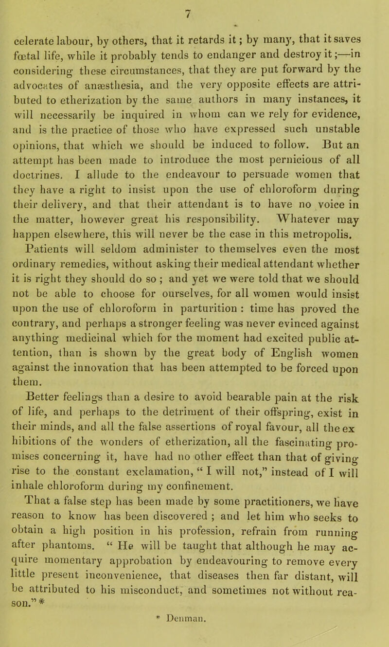 celerate labour, by others, that it retards it; by many, that it saves foetal life, while it probably tends to endanger and destroy it;—in considering these circumstances, that they are put forward by the advocates of aneesthesia, and the very opposite effects are attri- buted to etherization by the same authors in many instances, it will necessarily be inquired in whom can we rely for evidence, and is the practice of those who have expressed such unstable opinions, that which we should be induced to follow. But an attempt has been made to introduce the most pernicious of all doctrines. I allude to the endeavour to persuade women that they have a right to insist upon the use of chloroform during their delivery, and that their attendant is to have no voice in the matter, however great his responsibility. Whatever may happen elsewhere, this will never be the case in this metropolis. Patients will seldom administer to themselves even the most ordinary remedies, without asking their medical attendant whether it is right they should do so ; and yet we were told that we should not be able to choose for ourselves, for all women would insist upon the use of chloroform in parturition : time has proved the contrary, and perhaps a stronger feeling was never evinced against anything medicinal which for the moment had excited public at- tention, than is shown by the great body of English women against the innovation that has been attempted to be forced upon them. Better feelings than a desire to avoid bearable pain at the risk of life, and perhaps to the detriment of their offspring, exist in their minds, and all the false assertions of royal favour, all the ex hibitions of the wonders of etherization, all the fascinating pro- mises concerning it, have had no other effect than that of giving- rise to the constant exclamation, “ I will not,” instead of I will inhale chloroform during my confinement. That a false step has been made by some practitioners, we have reason to know has been discovered ; and let him who seeks to obtain a high position in his profession, refrain from running after phantoms. “ He will be taught that although he may ac- quire momentary approbation by endeavouring to remove every little present inconvenience, that diseases then far distant, will be attributed to his misconduct, and sometimes not without rea- son.” # * Denman.