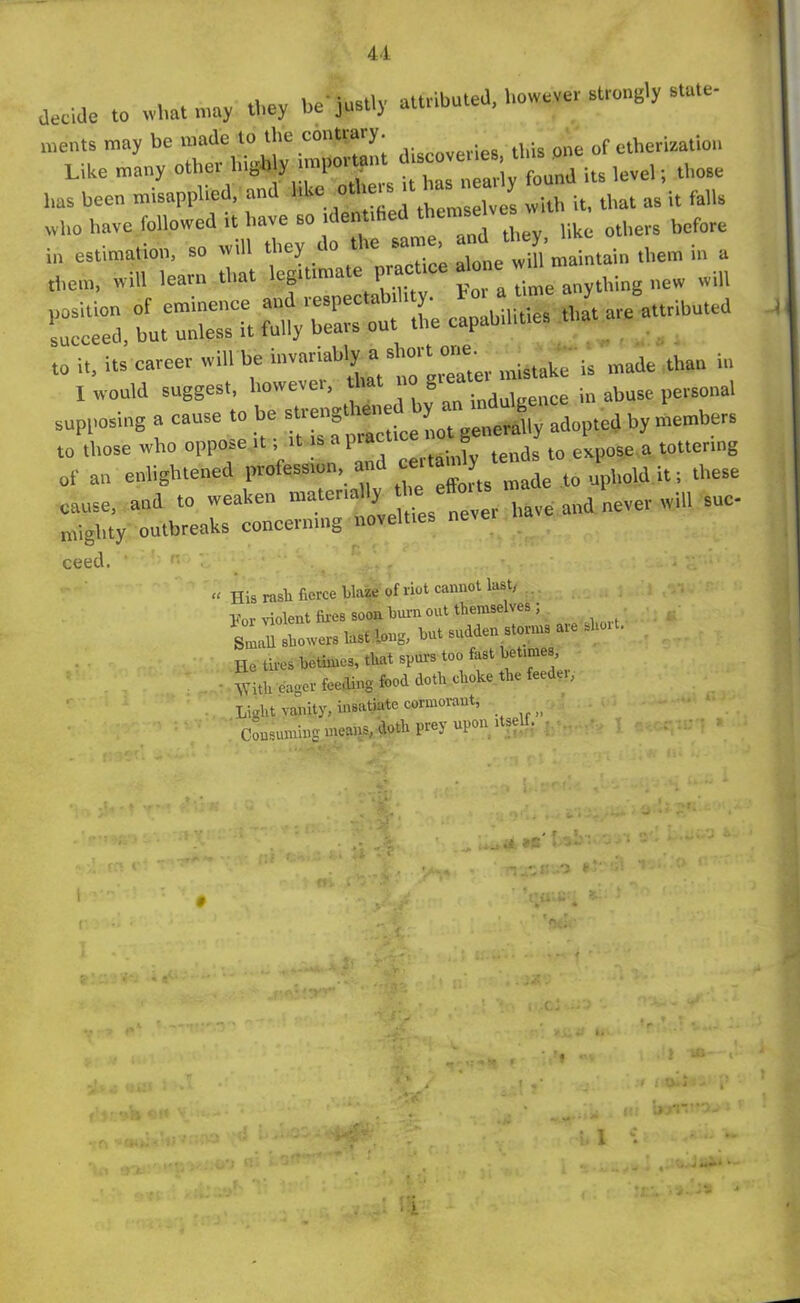 decide .0 what may they be'jnstly attributed, however strong., — ments may be made to the contiaiy. . m - of etherization Like many other highly important level. tho8e has been misapplied, and like othex twith iti that as it falls who have followed it have so it en 1 others before ,tr. az: - - »»— - - ■— to it, its career will be invariably a short one. , V made than in 1 would suggest, however, ttat no gtea ^ |n abuse personal supposing a cause to be strengt ene * “generally adopted by members to those who oppose it; it is apia J te„ds to expose a tottering of an enlightened profess*, and ce.«m [ ten ] lhMe cause, aud to weaken niatenally *L^rtve and never will sue- niighty outbreaks concerning novelties neve, ceed. « His rasli fierce blaze of riot cannot last, vor violent flies soon burn out themselves ; Small showers last long, but sudden storms are sho . He tires betimes, that spurs too fast betimes • With eager feeding food doth choke the feedei, Light vanity, insatiate cormorant, _ Consuming means, doth prey upon itself. . • ‘Jr. (K l y* . <■ i.J re • : .0 f1' ' * ’ V 'fit;.' •** f ‘WS* i. l It! UrJ< ■ l