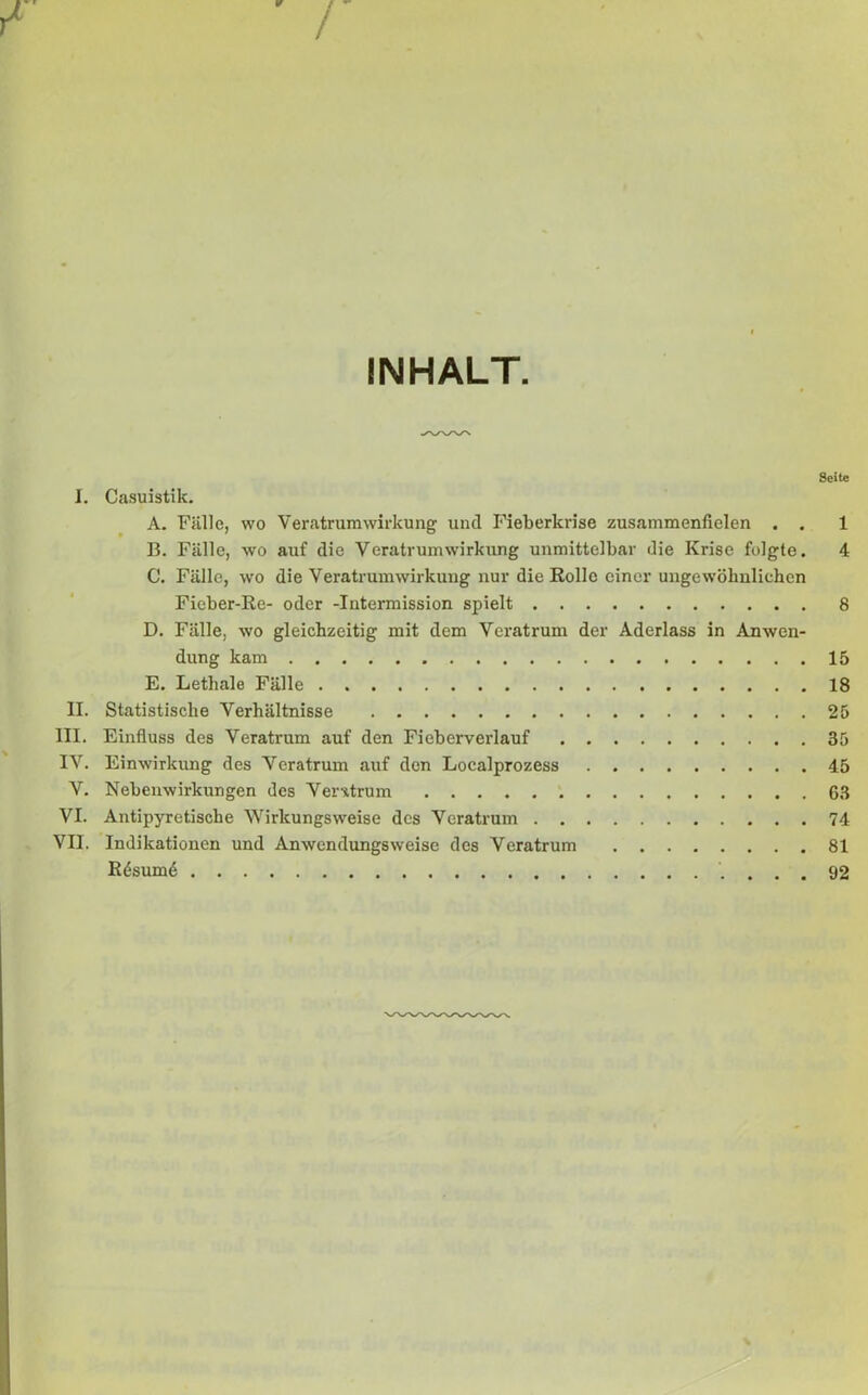 ¥ i INHALT. Seite I. Casuistik. A. Fälle, wo Veratrum Wirkung und Fieberkrise zusammenfielen . . 1 B. Fälle, wo auf die Veratrum Wirkung unmittelbar die Krise folgte. 4 C. Fälle, wo die Veratrum Wirkung nur die Rollo einer ungewöhnlichen Fieber-Re- oder -Intermission spielt 8 D. Fälle, wo gleichzeitig mit dem Veratrum der Aderlass in Anwen- dung kam 15 E. Lethale Fälle 18 II. Statistische Verhältnisse 25 III. Einfluss des Veratrum auf den Fieberverlauf 35 IV. Einwirkung des Veratrum auf den Localprozess 45 V. Nebenwirkungen des Vemtrum 63 VI. Antipyretische Wirkungsweise des Veratrum 74 VII. Indikationen und Anwendungsweise des Veratrum 81 Rösum6 92