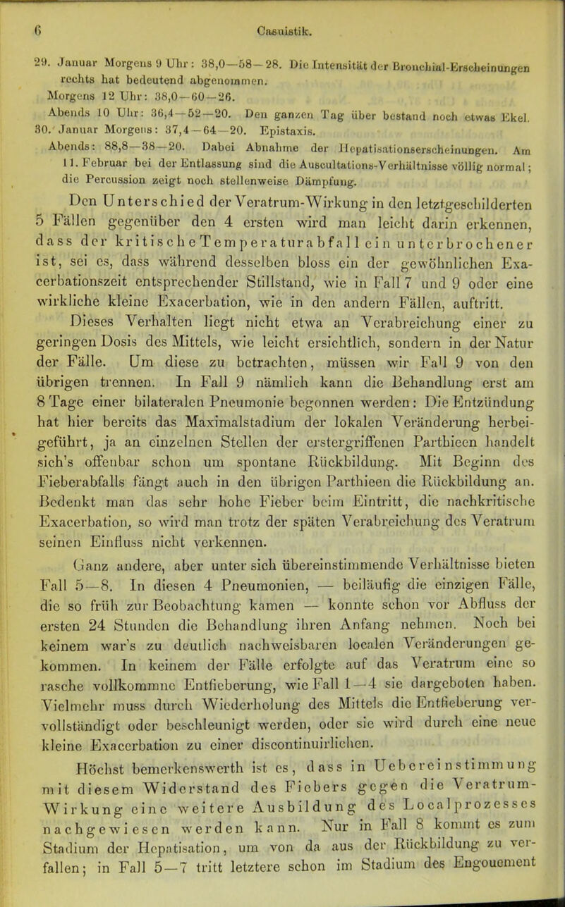 29. Januar Morgens 9 Uhr: 38,0-68-28. Die Intensität der Broncbial-Erscbeinungen rechts hat bedeutend abgeuowmen. Morgens 12 Uhr: 38,0 — 60 — 26. Abends 10 Uhr: 36,4 52 20. Den ganzen Tag über bestand noch etwas Ekel. 30. Januar Morgens: 37,4 — 64—20. Epistaxis. Abends: 88,8 38 20. Daboi Abnahme der llepatisationserscheinungen. Arn 11. Februar bei der Entlassung sind die Auscultations-Verhültnisse völlig normal; die Percussion zeigt noch stellenweise Dämpfung. Den Unterschied der Vera trum-Wirkung in den letztgeschilderten 5 Fällen gegenüber den 4 ersten wird man leicht darin erkennen, dass der kr i t is c h e Tem p er a tura bf a 11 ei n unterbrochener ist, sei es, dass während desselben bloss ein der gewöhnlichen Exa- cerbationszeit entsprechender Stillstand, wie in Fall 7 und 9 oder eine wirkliche kleine Exacerbation, wie in den andern Fällen, auftritt. Dieses Verhalten liegt nicht etwa an Verabreichung einer zu geringen Dosis des Mittels, wie leicht ersichtlich, sondern in der Natur der Fälle. Um diese zu betrachten, müssen wir FaU 9 von den übrigen trennen. In Fall 9 nämlich kann die Behandlung erst am 8 Tage einer bilateralen Pneumonie begonnen werden : Die Entzündung hat hier bereits das Maximalstadium der lokalen Veränderung herbei- geführt, ja an einzelnen Stellen der erstergriffenen Parthieen handelt sich’s offenbar scheu um spontane Rückbildung. Mit Beginn des Fieberabfalls fängt auch in den übrigen Parthieen die Rückbildung an. Bedenkt man das sehr hohe Fieber beim Eintritt, die nachkritische Exacerbation, so wird man trotz der späten Verabreichung des Veratrum seinen Einfluss nicht verkennen. Ganz andere, aber unter sich übereinstimmende Verhältnisse bieten Fall 5—8. In diesen 4 Pneumonien, — beiläufig die einzigen Fälle, die so früh zur Beobachtung kamen — konnte schon vor Abfluss der ersten 24 Stunden die Behandlung ihren Anfang nehmen. Noch bei keinem war’s zu deutlich nachweisbaren localen Veränderungen ge- kommen. In keinem der Fälle erfolgte auf das Veratrum eine so rasche vollkommnc Entfieberung, wie Fall 1—4 sie dargebolen haben. Vielmehr muss durch Wiederholung des Mittels die Entfieberung ver- vollständigt oder beschleunigt werden, oder sic wird durch eine neue kleine Exacerbation zu einer discontinuirlichen. Höchst bemerkenswert!! ist es, dass in Uebcrei nstimmung mit diesem Widerstand des Fiebers gegen die Yeiatium- W ir kung eine weitere Ausbildung des Eocalprozesses nachgewiesen werden kann. Nur in lall 8 kommt es zum Stadium der Hepatisation, um von da aus der Rückbildung zu vei- fallen; in Fall 5 — 7 tritt letztere schon im Stadium des Engouement