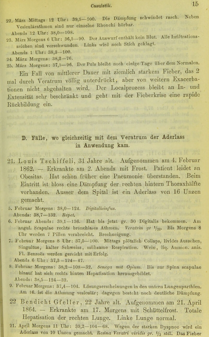 22. März Mittags 12 Uhr: 39,5-100. Die Dämpfung schwindet rasch. Neben Vesicularathmen sind nur einzelne Rhonchi hörbar. Abends 12 Uhr: 38,0-108. 23. März Morgens G Uhr: 36,5—90. Der Auswurf enthält kein Blut, Alle Infiltrations- zeichen sind verschwunden. Links wird noch Stich geklagt. Abends 1 Uhr: 3S,3—100. 24. März Morgens: 38,2—76. 25. März Morgens: 37,5—96. Der Puls bleibt noch einige Tage über dem Normalen. Ein Fall von mittlerer Dauer mit ziemlich starkem Fieber, das 2 mal durch Veratrum völlig unterdrückt, aber von weitern Exacerba- tionen nicht abgehalten wird. Der Localprozess bleibt an In- und Extensität sehr beschränkt und gebt mit der Fieberkrise eine rapide Rückbildung ein. D. Fälle, wo gleichzeitig mit dem Veratrum der Aderlass in Anwendung kam. 21. Louis Tschiffeli, 31 Jahre alt. Aufgenommen am 4. Februar 1862. — Erkrankte am 2. Abends mit Frost. Patient leidet an Obesitas. Hat schon früher eine Pneumonie überstanden. Beim Eintritt ist bloss eine Dämpfung der rechten hintern Thoraxhälfte vorhanden. Ausser dem Spital ist ein Aderlass von 16 Unzen gemacht. 5. Februar Morgens: 38,0—124. Digitalisinfus. Abends: 38,7—132. liefet. 6. Februar Abends: 39,1 —136. Hat bis jetzt gr. 30 Digitalis bekommen. Am angul. Scapulae rechts bronchiaaes Athmen. Vcratrin gr y2q. Bis Morgens 8 Uhr werden 7 Pillen verabreicht. Brechneigung. 7. Februar Morgens 8 Uhr: 37,5—100. Mittags plötzlich Collaps, livides Aussehen, Singultus, kalter Schweiss, mühsame Respiration. Wein, liq. Ammon, anis. Fl. Benzoes werden gereicht mit Erfolg. Abends 6 Uhr: 37,3-124 — 47. 8. Februar Morgens: 38,2 — 108—32. Senega mit Opium. Bis zur Spina scapulae hinauf hat sich rechts hinten Hepatisation herausgebildet. Abends: 38,5—124—32. 9. Februar Morgens: 37,4—104. Lösungserscheinungen in den untern Lungenparthien. Am 16. ist die Athmung vesiculär; dagegen besteht noch deutliche Dämpfung. 22 Bcndicht Gfeller, 22 Jahre alt. Aufgenommen am 21. April 1864. — Erkrankte am 17. Morgens mit Schüttelfrost. Totale Hepatisation der rechten Lunge. Linke Lunge normal. 21. April Morgens 11 Uhr: 39,2—104—68. Wegen der starken Dyspnoe wird ein Aderlass von 10 Unzen gemacht. Resina Veratri viriclis gr. i/3 stdl. Das Fieber