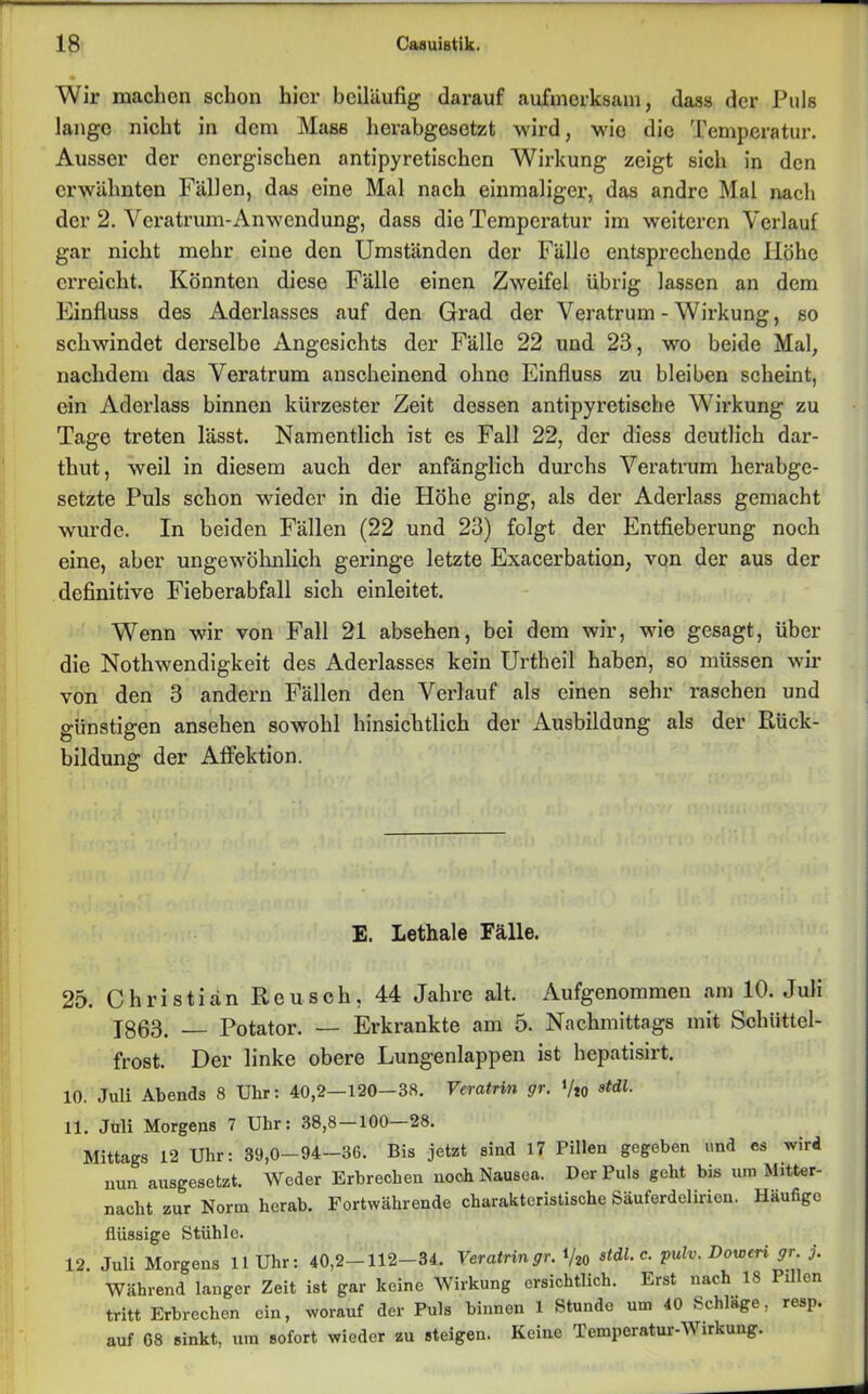 Wir machen schon hier beiläufig darauf aufmerksam, dass der Puls lange nicht in dem Mass herabgesetzt wird, wie die Temperatur. Ausser der energischen antipyretischen Wirkung zeigt sich in den erwähnten Fällen, das eine Mal nach einmaliger, das andre Mal nach der 2. Veratrum-Anwendung, dass die Tempci’atur im weiteren Verlauf gar nicht mehr eine den Umständen der Fälle entsprechende Höhe erreicht. Könnten diese Fälle einen Zweifel übrig lassen an dem Einfluss des Aderlasses auf den Grad der Veratrum - Wirkung, so schwindet derselbe Angesichts der Fälle 22 und 23, wo beide Mal, nachdem das Veratrum anscheinend ohne Einfluss zu bleiben scheint, ein Aderlass binnen kürzester Zeit dessen antipyretische Wirkung zu Tage treten lässt. Namentlich ist es Fall 22, der diess deutlich dar- thut, weil in diesem auch der anfänglich durchs Veratrum herabge- setzte Puls schon wieder in die Höhe ging, als der Aderlass gemacht wurde. In beiden Fällen (22 und 23) folgt der Entfieberung noch eine, aber ungewöhnlich geringe letzte Exacerbation, von der aus der definitive Fieberabfall sich einleitet. Wenn wir von Fall 21 absehen, bei dem wir, wie gesagt, über die Nothwendigkeit des Aderlasses kein Urtheil haben, so müssen wir von den 3 andern Fällen den Verlauf als einen sehr raschen und günstigen ansehen sowohl hinsichtlich der Ausbildung als der Rück- bildung der Affektion. E. Lethale Fälle. 25. Christian Reu sch, 44 Jahre alt. Aufgenommen am 10. Juli 1863. — Potator. — Erkrankte am 5. Nachmittags mit Schüttel- frost. Der linke obere Lungenlappen ist hepatisirt. 10. Juli Abends 8 Uhr: 40,2-120-38. Vcratrin gr. ViO ««1• 11. Juli Morgens 7 Uhr: 38,8 —100 28. Mittags 12 Uhr: 39,0-94-36. Bis jetzt sind 17 Pillen gegeben und es wird nun ausgesetzt. Weder Erbrechen noch Nausea. Der Puls geht, bis um Mitter- nacht zur Norm herab. Fortwährende charakteristische Säuferdelirion. Häufige flüssige Stühle. 12. Juli Morgens 11 Uhr: 40,2—112—34. Veratringr. V20 stdl. c. pulv. Bo wen gr. j. Während langer Zeit ist gar keine Wirkung ersichtlich. Erst nach 18 Pillen tritt Erbrechen ein, worauf der Puls binnen 1 Stunde um 40 Schlage, resp. auf 08 sinkt, um sofort wieder zu steigen. Keine Temperatur-Wirkung.