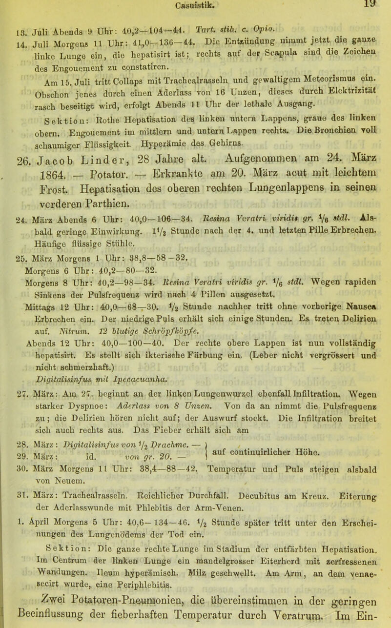 13. Juli Abends 9 Uhr: 10,2-104-44. Tart. stib. c. Opio. 14. Juli Morgens 11 Uhr: 41,0—136—44. Die Entzündung nimmt jetzt die ganze linke Lunge ein, die hepatisirt ist; rechts auf der Scapula sind die Zeicheu des Engouement zu constatiren. Am 15. Juli tritt Collaps mit Trachealrasseln und gewaltigem Meteorismus ein. Obschon jenes durch einen Aderlass von 16 Unzen, dieses durch Elektrizität rasch beseitigt wird, erfolgt Abends 11 Uhr der lethale Ausgang. Sektion: Rothe Hepatisation des linken untern Lappens, graue des linken obern. Engouement im mittlorn und untcun Lappen rechts. Die Bronchien voll schaumiger Flüssigkeit. Hyperämie des Gehirns. 26. Jacob Linder, 28 Jahre alt. Aufgenommen am 24. März 1864. — Potator. — Erkrankte am 20. März acut mit leichtem Frost. Hepatisation des oberen rechten Lungenlappens in seinen vorderen Parthien. 24. März Abends 6 Uhr: 40,0—106—34. liasina Veratri viridis gr. Ve AIs- bald geringe Einwirkung, l1/? Stunde nach der 4. und letzten Pille Erbrechen. Häufige flüssige Stühle. 25. März Morgens 1 Uhr: 38,8—58—32. Morgens 6 Uhr: 40,2—80—32. Morgens 8 Uhr: 40,2—98—34. liesina Veratri viridis gr. 1/6 stdl. Wegen rapiden Sinkens der Pulsfrequenz wird nach 4 Pillen ausgesetzt. Mittags 12 Uhr: 40,0—68—30. */2 Stunde nachher tritt ohne vorherige Nausea Erbrechen ein. Der niedrige Puls erhält sich einige Stunden. Es treten Delirien auf. Nitrum. 12 blutige Schröpf köpfe. Abends 12 Uhr: 40,0—100—40. Der rechte obere Lappen ist nun vollständig hepatisirt. Es stellt sich ikterische Färbung ein. (Leber nicht vergrössert und nicht schmerzhaft.) Digitalisinfus mit Ipccacuanha. 27. März: Am 27. beginnt an der linken Lungenwurzel ebenfall Infiltration. Wegen starker Dyspnoe: Aderlass von 8 TJnzen. Von da an nimmt die Pulsfrequenz zu; die Delirien hören nicht auf; der Auswurf stockt. Die Infiltration breitet sich auch rechts aus. Das Fieber erhält sich am 28. März: Digitalisinfus von */2 Drachme. — 29. März: id. von gr. 20. — 30. März Morgens 11 Uhr: 38,4—88—42. von Neuem. auf continuirlicher Höhe. Temperatur und Puls steigen alsbald 31. März: Trachealrasseln. Reichlicher Durchfall. Decubitus am Kreuz. Eiterung der Aderlasswunde mit Phlebitis der Arm-Venen. 1. April Morgens 5 Uhr: 40,6— 134—46. */2 Stunde später tritt unter den Erschei- nungen des Lungenödems der Tod ein. Sektion: Die ganze rechte Lunge im Stadium der entfärbten Hepatisation. Im Centrum der linken Lunge ein mandelgrosser Eiterherd mit zerfressenen Wandungen. Ileum hyperäinisch. Milz geschwellt. Am Arm, an dem venae- secirt wurde, eine Periphlebitis. Zwei Potatoren-Pneumonien, die übereinstimmen in der geringen Beeinflussung der fieberhaften Temperatur durch Veratrura. Im Ein-