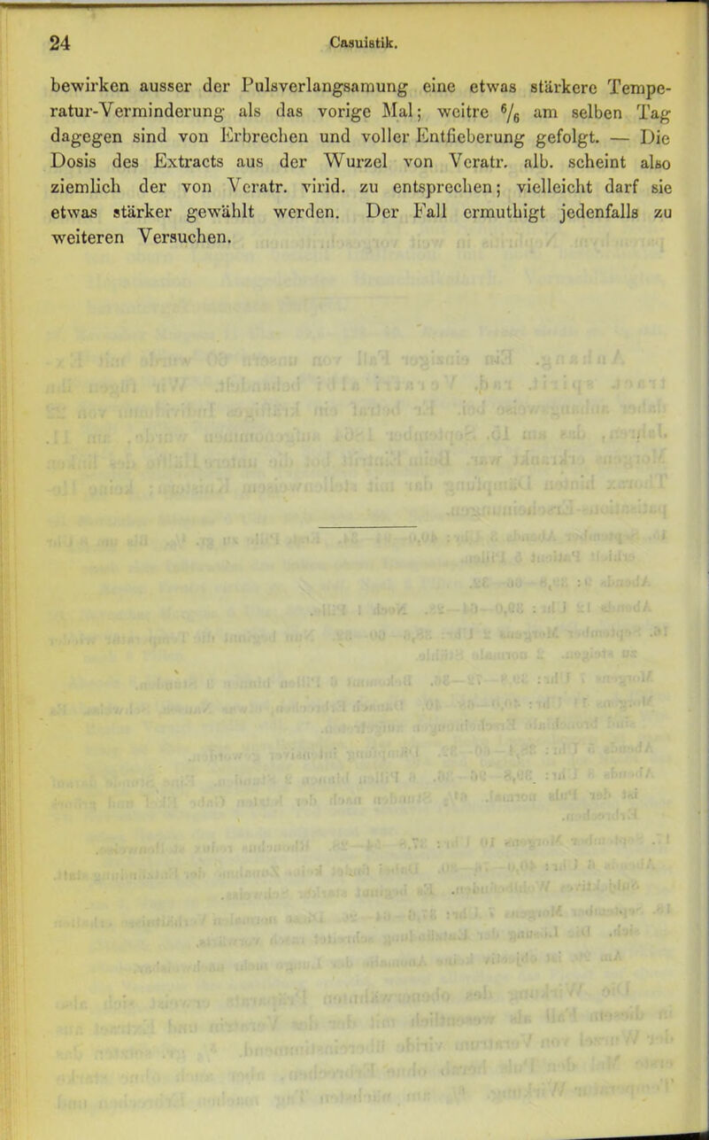 bewirken ausser der Pulsverlangsamung eine etwas stärkere Tempe- ratur-Verminderung als das vorige Mal; wcitre 6/6 am selben Tag dagegen sind von Erbrechen und voller Entfieberung gefolgt. — Die Dosis des Extracts aus der Wurzel von Veratr. alb. scheint also ziemlich der von Veratr. virid. zu entsprechen; vielleicht darf sie etwas stärker gewählt werden. Der Fall ermuthigt jedenfalls zu weiteren Versuchen.