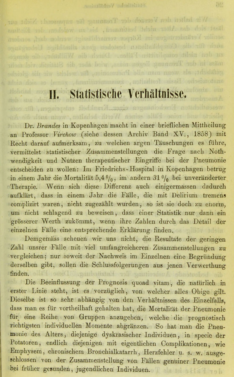 II. Statistische Verhältnisse. Dr. Brandes in Kopenhagen macht in einer brieflichen Mittheilung an Professor Virchow (siehe dessen Archiv Band XV., 1858} mit Recht darauf aufmerksam, zu welchen argen Täuschungen es führe, vermittelst statistischer Zusammenstellungen die Frage nach Noth- wendigkeit und Nutzen therapeutischer Eingriffe bei der Pneumonie entscheiden zu wollen: Im Friedrichs-Hospital in Kopenhagen betrug in einem Jahr die Mortalität 5,4 °/0, im andern 31 % bei unveränderter Therapie. Wenn sich diese Differenz auch einigermassen dadurch aufklärt, dass in einem Jahr die Fälle, die mit Delirium tremens complizirt waren, nicht zugezählt wurden, so ist sie doch zu enorm, um nicht schlagend zu beweisen, dass einer Statistik nur dann ein grösserer Werth zukömmt, wenn ihre Zahlen durch das Detail der einzelnen Fälle eine entsprechende Erklärung finden. Demgemäss scheuen wir uns nicht, die Resultate der geringen Zahl unsrer Fälle mit viel umfangreicheren Zusammenstellungen zu vergleichen; nur soweit der Nachweis im Einzelnen eine Begründung derselben gibt, sollen die Schlussfolgerungen aus jenen Verwcrthung finden. Die Beeinflussung der Prognosis quoad vitam, die natürlich in erster Linie steht, ist es vorzüglich, von welcher alles Obige gilt. Dieselbe ist so sehr abhängig von den Verhältnissen des Einzelfalls, dass man es für vortheilhaft gehalten hat, die Mortalität der Pneumonie für eine Reihe von Gruppen anzugeben, welche die prognostisch richtigsten individuellen Momente abgränzen. So hat man die Pneu- monie des Alters, diejenige dyskrasischer Individuen, in specie der Potatoren, endlich diejenigen mit eigentlichen Complikationen, wie Emphysem, chronischem Bronchialkatarrh, Plerzfehler u. s. w. ausge- I schlossen von der Zusammenstellung von Fällen genuiner Pneumonie bei früher gesunden, jugendlichen Individuen.
