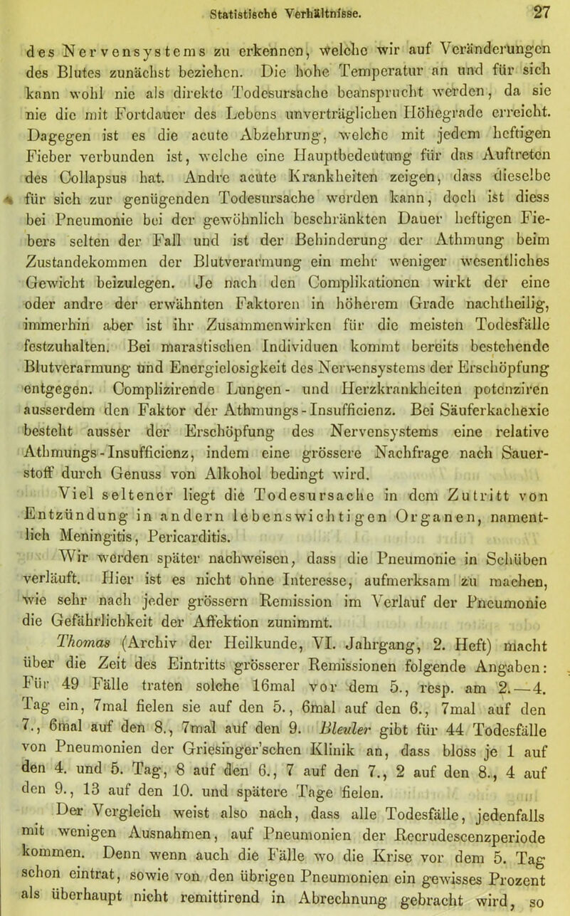 des Nervensystems zu erkennen, welche wir auf Veränderungen des Blutes zunächst beziehen. Die hohe Temperatur an und für sich kann wohl nie als direkte Todesursache beansprucht werden, da sie nie die mit Fortdauer des Lebens unverträglichen Ilöhegrade erreicht. Dagegen ist es die acute Abzehrung, welche mit jedem heftigen Fieber verbunden ist, welche eine Hauptbedeutung für das Auftreten des Collapsus hat. Andre acute Krankheiten zeigen, dass dieselbe ^ für sich zur genügenden Todesursache werden kann, doch ist diess bei Pneumonie bei der gewöhnlich beschränkten Dauer heftigen Fie- bers selten der Fall und ist der Behinderung der Atlnnung beim Zustandekommen der Blutverarmung ein mehr weniger wesentliches Gewicht beizulegen. Je nach den Complikationcn wirkt der eine oder andre der erwähnten Faktoren in höherem Grade nachtheilig, immerhin aber ist ihr Zusammenwirken für die meisten Todesfälle festzuhalten. Bei marastischen Individuen kommt bereits bestehende Blutverarmung und Energielosigkeit des Nervensystems der Erschöpfung entgegen. Complizirende Lungen- und Herzkrankheiten potenziren ausserdem den Faktor der Athmungs-Insufficienz. Bei Säuferkachexie besteht ausser der Erschöpfung des Nervensystems eine relative Athmungs-Insufficienz, indem eine grössere Nachfrage nach Sauer- stoff durch Genuss von Alkohol bedingt wird. Viel seltener liegt die Todesursache in dem Zutritt von Entzündung in andern lebenswichtigen Organen, nament- lich Meningitis, Pericarditis. Wir werden später nachweisen, dass die Pneumonie in Schüben verläuft. Hier ist es nicht ohne Interesse, aufmerksam zu machen, wie sehr nach jeder grossem Remission im Verlauf der Pneumonie die Gefährlichkeit der Affektion zunimmt. Thomas (Archiv der Heilkunde, VI. Jahrgang, 2. Heft) macht über die Zeit des Eintritts grösserer Remissionen folgende Angaben: Für 49 Fälle traten solche 16mal vor dem 5., resp. am 2. — 4. Tag ein, 7mal fielen sie auf den 5., 6mal auf den 6., 7mal auf den 7., 6mal auf den 8., 7mal auf den 9. Bleuler gibt für 44 Todesfälle von Pneumonien der Griesinger’schen Klinik an, dass bloss je 1 auf den 4. und 5. Tag, 8 auf den 6., 7 auf den 7., 2 auf den 8., 4 auf den 9., 13 auf den 10. und spätere Tage fielen. Der Vergleich weist also nach, dass alle Todesfälle, jedenfalls mit wenigen Ausnahmen, auf Pneumonien der Recrudescenzperiode kommen. Denn wenn auch die Fälle wo die Krise vor dem 5. Tag schon eintrat, sowie von den übrigen Pneumonien ein gewisses Prozent als überhaupt nicht remittirend in Abrechnung gebracht wird, so