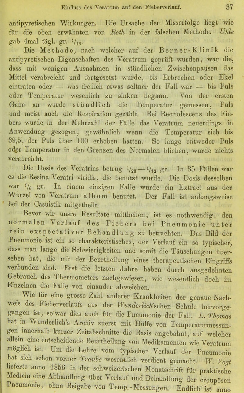 antipyretischen Wirkungen. Die Ursache der Misserfolge liegt wie für die oben erwähnten von Roth in der falschen Methode. Uhle gab 4mal tägl. gr. yi6. Die Methode, nach welcher auf der Berner-Klinik die antipyretischen Eigenschaften des Veratrum geprüft wurden, war die, dass mit wenigen Ausnahmen in stündlichen Zwischenpausen das Mittel verabreicht und fortgesetzt wurde, bis Erbrechen oder Ekel eintraten oder — was freilich etwas seltner der Fall war — bis Puls oder Temperatur wesenlich zu sinken begann. Von der ersten Gabe an wurde stündlich die Temperatur gemessen, Puls und meist auch die Respiration gezählt. Bei Rec.rudescenz des Fie- bers wurde in der Mehrzahl der Fälle das Veratrum neuerdings in Anwendung gezogen, gewöhnlich wenn die Temperatur sich bis 39,5, der Puls über 100 erhoben hatten. So lange entweder Puls od^r Temperatur in den Grenzen des Normalen blieben, wurde nichts verabreicht. Die Dosis des Veratrins betrug V20 — V12 gr- 35 Fällen war es die Resinat eratri viridis, die benutzt wurde. Die Dosis desselben war Vö Sr- einem einzigen Falle wurde ein Extract aus der Wurzel von Veratrum album benutzt. Der Fall ist anhangsweise bei der Casuistik mitgetheilt. Bevor wir unsre Resultate mittheilen, ist es nothwendig, den normalen \erlauf des Fiebers bei Pneumonie unter rein exspectativer Behandlung zu betrachten. Das Bild der Pneumonie ist ein so charakteristisches, der Verlauf ein so typischer, dass man lange die Schwierigkeiten und somit die Täuschungen über- sehen hat, die mit der Beurtheilung eines therapeutischen Eingriffs verbunden sind. Erst die letzten Jahre haben durch ausgedehnten Gebrauch des Thermometers nachgewiesen, wie wesentlich doch im Einzelnen die Fälle von einander abweichen. _ Wie für eine grosse Zahl anderer Krankheiten der genaue Nach- weis des Fieberverlaufs aus der Wunderlich’sehen Schule hervorge- gangen ist, so war dies auch für die Pneumonie der Fall. L. Thomas hat m Wunderlich’s Archiv zuerst mit Hülfe von Temperaturmessun- gen innerhalb kurzer Zeitabschnitte die Basis angebahnt, auf welcher allem eine entscheidende Beurtheilung von Medikamenten wie Veratrum möglich ist. Um die Lehre vom typischen Verlauf der Pneumonie hat sich schon vorher Traube wesentlich verdient gemacht. W. Vogt lieferte anno 1856 in der schweizerischen Monatschrift für praktische Medicin eine Abhandlung über Verlauf und Behandlung der croupösen Pneumonie, ohne Beigabe von Temp.-Messungen. Endlich ist anno