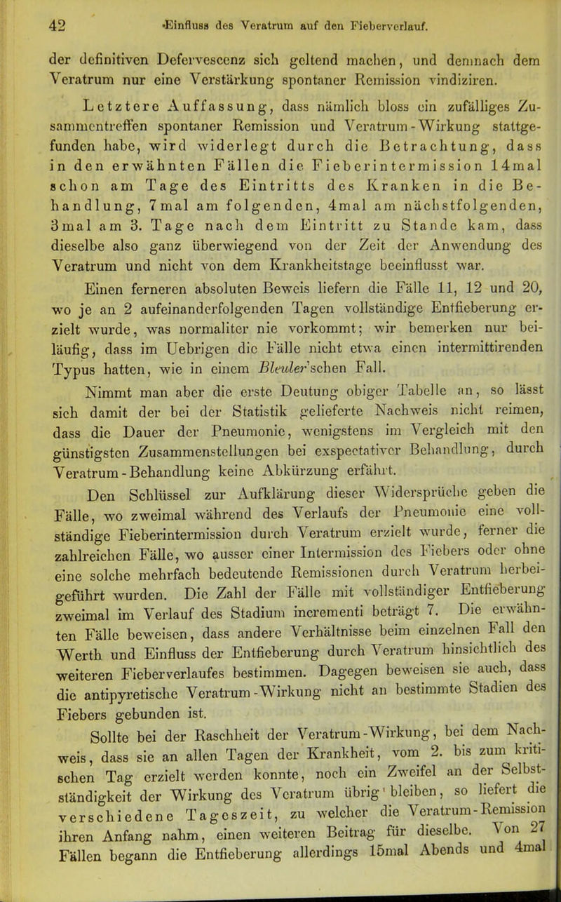 der definitiven Defervescenz sich geltend machen, und demnach dem Veratrum nur eine Verstärkung spontaner Remission vindiziren. Letztere Auffassung, dass nämlich bloss ein zufälliges Zu- sammentreffen spontaner Remission und Veratrum-Wirkung stattge- funden habe, wird widerlegt durch die Betrachtung, dass in den erwähnten Fällen die Fieber inte r m i s s i o n 14 mal schon am Tage des Eintritts des Kranken in die Be- handlung, 7mal am folgenden, 4mal am nächstfolgenden, 3mal am 3. Tage nach dem Eintritt zu Stande kam, dass dieselbe also ganz überwiegend von der Zeit der Anwendung des Veratrum und nicht von dem Krankheitstage beeinflusst war. Einen ferneren absoluten Beweis liefern die Fälle 11, 12 und 20, wo je an 2 aufeinanderfolgenden Tagen vollständige Entfieberung er- zielt wurde, was normaliter nie vorkommt; wir bemerken nur bei- läufig, dass im Uebrigen die Fälle nicht etwa einen intermittirenden Typus hatten, wie in einem Bleuler sehen Fall. Nimmt man aber die erste Deutung obiger Tabelle an, so lässt sich damit der bei der Statistik gelieferte Nachweis nicht reimen, dass die Dauer der Pneumonie, wenigstens im Vergleich mit den günstigsten Zusammenstellungen bei exspectativer Behandlung, durch Veratrum - Behandlung keine Abkürzung erfährt. Den Schlüssel zur Aufklärung dieser Widersprüche geben die Fälle, wo zweimal während des Verlaufs der Pneumonie eine voll- ständige Fieberintermission durch Veratrum erzielt wurde, ferner die zahlreichen Fälle, wo ausser einer Intermission des Fiebers oder ohne eine solche mehrfach bedeutende Remissionen durch Veratrum hei bei- geführt wurden. Die Zahl der Fälle mit vollständiger Entfieberung zweimal im Verlauf des Stadium incrementi beträgt 7. Die erwähn- ten Fälle beweisen, dass andere Verhältnisse beim einzelnen Fall den Werth und Einfluss der Entfieberung durch Veratrum hinsichtlich des weiteren Fieberverlaufes bestimmen. Dagegen beweisen sie auch, dass die antipyretische Veratrum-Wirkung nicht an bestimmte Stadien des Fiebers gebunden ist. Sollte bei der Raschheit der Veratrum-Wirkung, bei dem Nach- weis, dass sie an allen Tagen der Krankheit, vom 2. bis zum kriti- schen Tag erzielt werden konnte, noch ein Zweifel an der Selbst- ständigkeit der Wirkung des Veratrum übrig ’ bleiben, so liefert die verschiedene Tageszeit, zu welcher die Veratrum-Remission ihren Anfang nahm, einen weiteren Beitrag für dieselbe. Aon 27 Fällen begann die Entfieberung allerdings lömal Abends und 4mal