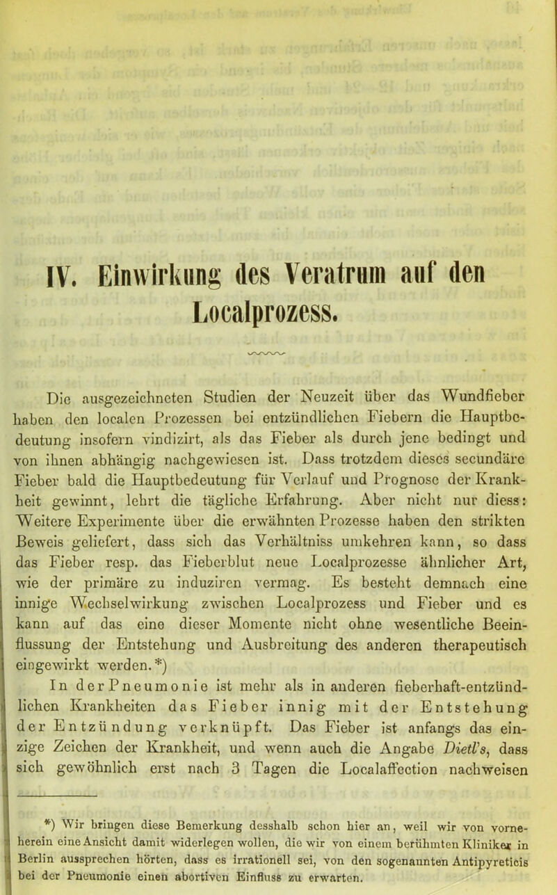 IV. Einwirkung des Veratrum auf den Localprozess. Die ausgezeichneten Studien der Neuzeit über das Wundfieber haben den localen Prozessen bei entzündlichen Fiebern die Hauptbe- deutung insofern vindizirt, als das Fieber als durch jene bedingt und von ihnen abhängig nachgewiesen ist. Dass trotzdem dieses secundärc Fieber bald die Hauptbedeutung für Verlauf und Prognose der Krank- heit gewinnt, lehrt die tägliche Erfahrung. Aber nicht nur diess: Weitere Experimente über die erwähnten Prozesse haben den strikten Beweis geliefert, dass sich das Verhältnis umkehren kann, so dass das Fieber resp. das Fieberblut neue Localprozesse ähnlicher Art, wie der primäre zu induziren vermag. Es besteht demnach eine innige Wechselwirkung zwischen Localprozess und Fieber und es kann auf das eine dieser Momente nicht ohne wesentliche Beein- flussung der Entstehung und Ausbreitung des anderen therapeutisch eingewirkt werden.*) In der Pneumonie ist mehr als in anderen fieberhaft-entzünd- lichen Krankheiten das Fieber innig mit der Entstehung der Entzündung verknüpft. Das Fieber ist anfangs das ein- zige Zeichen der Krankheit, und wenn auch die Angabe Dietl's, dass sich gewöhnlich erst nach 3 Tagen die Localaffection nach weisen *) Wir bringen diese Bemerkung desshalb schon hier an, weil wir von vorne- herein eine Ansicht damit widerlegen wollen, die wir von einem berühmten Klinikes in Berlin aussprechen hörten, dass es irrationell sei, von den sogenannten Antipyreticis bei der Pneumonie einen abortiven Einfluss zu erwarten.