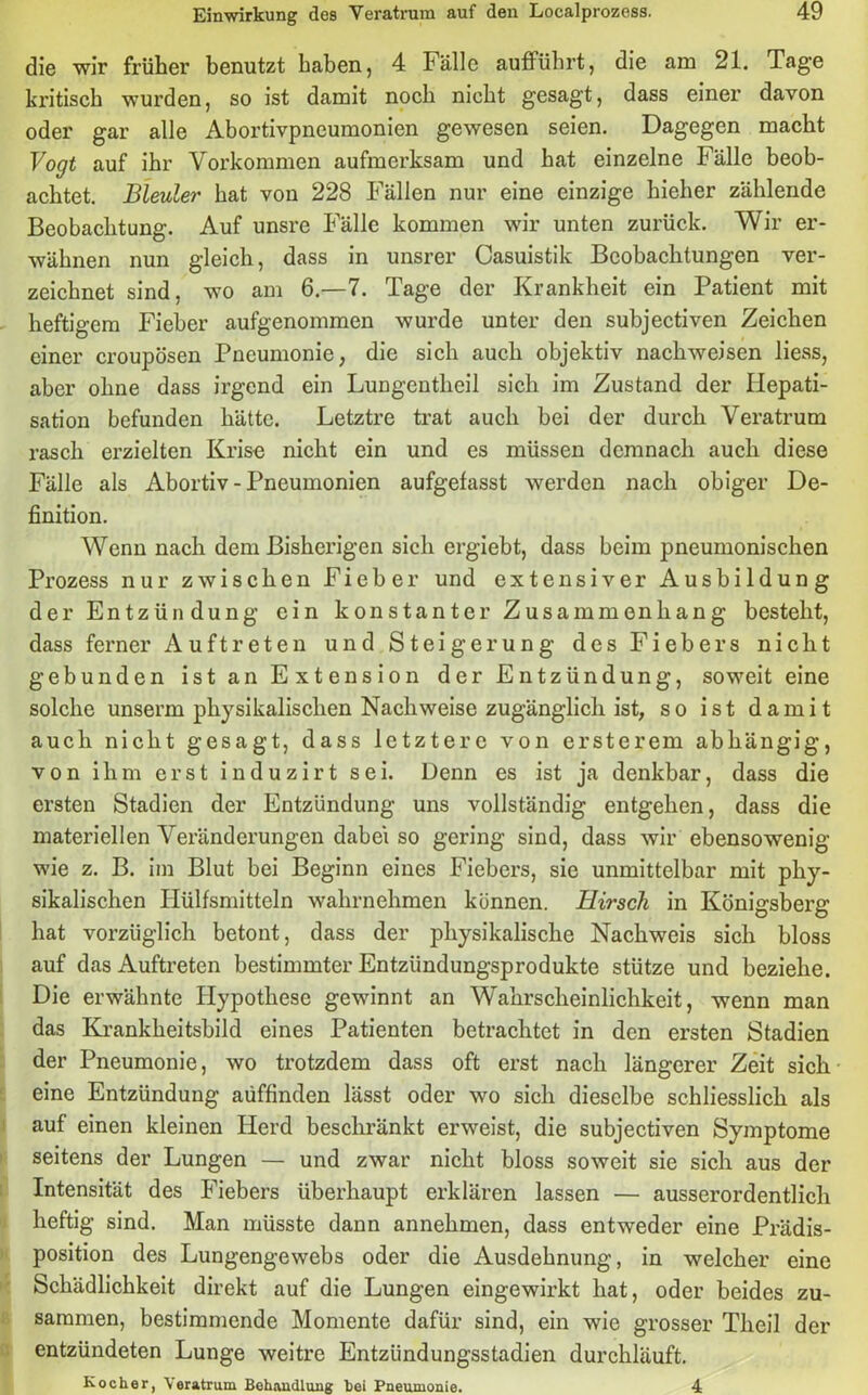 die wir früher benutzt haben, 4 Fälle aufführt, die am 21. Tage kritisch wurden, so ist damit noch nicht gesagt, dass einer davon oder gar alle Abortivpneumonien gewesen seien. Dagegen macht Vogt auf ihr Vorkommen aufmerksam und hat einzelne Fälle beob- achtet. Bleuler hat von 228 Fällen nur eine einzige hieher zählende Beobachtung. Auf unsre Fälle kommen wir unten zurück. Wir er- wähnen nun gleich, dass in unsrer Casuistik Beobachtungen ver- zeichnet sind, wo am 6.—7. Tage der Krankheit ein Patient mit heftigem Fieber aufgenommen wurde unter den subjectiven Zeichen einer croupösen Pneumonie, die sich auch objektiv nackweisen liess, aber ohne dass irgend ein Lungentheil sich im Zustand der Hepati- sation befunden hätte. Letztre trat auch bei der durch Veratrum rasch erzielten Krise nicht ein und es müssen demnach auch diese Fälle als Abortiv - Pneumonien aufgefasst werden nach obiger De- finition. Wenn nach dem Bisherigen sich ergiebt, dass beim pneumonischen Prozess nur zwischen Fieber und extensiver Ausbildung der Entzün düng ein konstanter Zusammenhang besteht, dass ferner Auftreten und Steigerung des Fiebers nicht gebunden ist an Extension der Entzündung, soweit eine solche unserm physikalischen Nachweise zugänglich ist, so ist damit auch nicht gesagt, dass letztere von ersterem abhängig, von ihm erst induzirt sei. Üenn es ist ja denkbar, dass die ersten Stadien der Entzündung uns vollständig entgehen, dass die materiellen Veränderungen dabei so gering sind, dass wir ebensowenig wie z. B. im Blut bei Beginn eines Fiebers, sie unmittelbar mit phy- sikalischen Hülfsmitteln wahrnehmen können. Hirsch in Königsberg hat vorzüglich betont, dass der physikalische Nachweis sich bloss auf das Auftreten bestimmter Entzündungsprodukte stütze und beziehe. Die erwähnte Hypothese gewinnt an Wahrscheinlichkeit, wenn man das Krankheitsbild eines Patienten betrachtet in den ersten Stadien der Pneumonie, wo trotzdem dass oft erst nach längerer Zeit sich eine Entzündung aüffinden lässt oder wo sich dieselbe schliesslich als auf einen kleinen Herd beschränkt erweist, die subjectiven Symptome seitens der Lungen — und zwar nicht bloss soweit sie sich aus der Intensität des Fiebers überhaupt erklären lassen — ausserordentlich heftig sind. Man müsste dann annehmen, dass entweder eine Prädis- position des Lungengewebs oder die Ausdehnung, in welcher eine Schädlichkeit direkt auf die Lungen eingewirkt hat, oder beides zu- sammen, bestimmende Momente dafür sind, ein wie grosser Tlieil der entzündeten Lunge weitre Entzündungsstadien durchläuft. Kocher, Veratrum Behandlung hei Pneumonie. 4