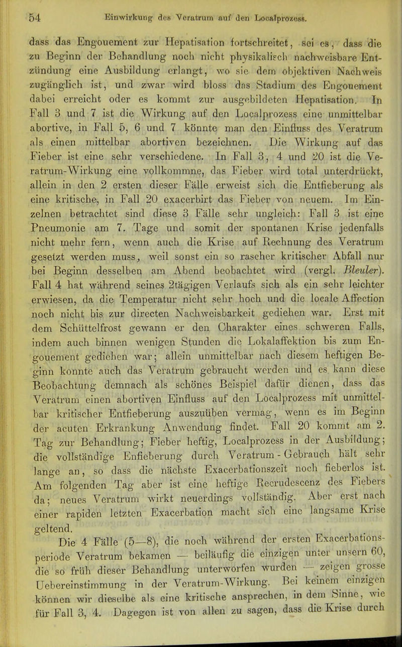 dass das Engouemenf, zur Hepatisation fovtschreitet, sei es, dass die zu Beginn der Behandlung noch nicht physikalisch nachweisbare Ent- zündung eine Ausbildung erlangt, wo sie dem objektiven Nachweis zugänglich ist, und zwar wird bloss das Stadium des Engouement dabei erreicht oder es kommt zur ausgebildeten Hepatisation. In Fall 3 und 7 ist die Wirkung auf den Localprozess eine unmittelbar abortive, in Fall 5, 6 und 7 könnte man den Einfluss des Vei'atrum als einen mittelbar abortiven bezeichnen. Die Wirkung auf das Fieber ist eine sehr verschiedene. In Fall 3, 4 und 20 ist die Ve- ratrum-Wirkung eine vollkommne, das Fieber wird total unterdrückt, allein in den 2 ersten dieser Fälle erweist sich die Entfieberung als eine kritische, in Fall 20 exacerbirt das Fieber von neuem. Im Ein- zelnen betrachtet sind diese 3 Fälle sehr ungleich: Fall 3 ist eine Pneumonie am 7. Tage und somit der spontanen Krise jedenfalls nicht mehr fern, wenn auch die Krise auf Rechnung des Veratrum gesetzt werden muss, weil sonst ein so rascher kritischer Abfall nur bei Beginn desselben am Abend beobachtet wird (vergl. Bleuler). Fall 4 hat wähi'end seines 2tägigen Verlaufs sich als ein sehr leichter erwiesen, da die Temperatur nicht sehr hoch und die locale Affection noch nicht bis zur directen Nachweisbarkeit gediehen war. Erst mit dem Schüttelfrost gewann er den Charakter eines schweren Falls, indem auch binnen wenigen Stunden die Lokalaffektion bis zum En- gouement gediehen war; allein unmittelbar nach diesem heftigen Be- ginn konnte auch das Veratrum gebraucht werden und es kann diese Beobachtung demnach als schönes Beispiel dafür dienen, dass das Veratrum einen abortiven Einfluss auf den Localprozess mit unmittel- bar kritischer Entfieberung auszuüben vermag, wenn es im Beginn der acuten Erkrankung Anwendung findet. Fall 20 kommt am 2. Tag zur Behandlung; Fieber heftig, Localprozess in der Ausbildung; die vollständige Enfieberung durch Veratrum - Gebrauch hält sehr lange an, so dass die nächste Exaccrbationszeit noch fieberlos ist. Am folgenden Tag aber ist eine heftige Recrudescenz des Fiebeis da; neues Veratrum wirkt neuerdings vollständig. Aber erst nach einer rapiden letzten Exacerbation macht sich eine langsame Krise geltend. Die 4 Fälle (5—8), die noch während der ersten Exacerbations- periode Veratrum bekamen — beiläufig die einzigen unter unsern 60, die so früh dieser Behandlung unterworfen wurden zeigen grosse Uebereinstimmung in der Veratrum-Wirkung. Bei keinem einzigen können wir dieselbe als eine kritische ansprechen, in dem Sinne, wie für Fall 3, 4. Dagegon ist von allen zu sagen, dass die Krise durch