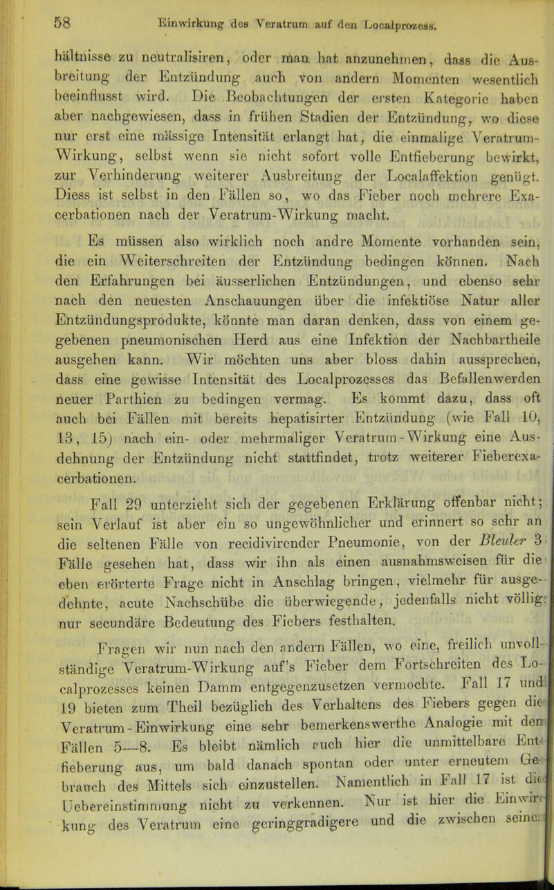 hältnisse zu neutralisiren, oder man hat anzunehmen, dass die Aus- breitung der Entzündung auch von andern Momenten wesentlich beeinflusst wird. Die Beobachtungen der ersten Kategorie haben aber nachgewiesen, dass in frühen Stadien der Entzündung, wo diese nur erst eine massige Intensität erlangt hat, die einmalige Veratrum- Wirkung, selbst wenn sie nicht sofort volle Entfieberung bewirkt, zur Verhinderung weiterer Ausbreitung der Localaffektion genügt. Diess ist selbst in den Fällen so, wo das Fieber noch mehrere Exa- cerbationen nach der Veratrum-Wirkung macht. Es müssen also wirklich noch andre Momente vorhanden sein, die ein Weiterschreiten der Entzündung bedingen können. Nach den Erfahrungen bei äusserlic.hen Entzündungen, und ebenso sehr nach den neuesten Anschauungen über die infektiöse Natur aller Entzündungsprodukte, könnte man daran denken, dass von einem ge- gebenen pneumonischen Herd aus eine Infektion der Nachbartheile ausgehen kann. Wir möchten uns aber bloss dahin aussprechen, dass eine gewisse Intensität des Localprozesses das Bcfallenwerden neuer Parthien zu bedingen vermag. Es kommt dazu, dass oft auch bei Fällen mit bereits hepatisirter Entzündung (wie Fall 10, 18, 15) nach ein- oder mehrmaliger Vera trum - Wirkung eine Aus- dehnung der Entzündung nicht stattfindet, trotz weiterer Fieberexa- cerbationen. Fall 29 unterzieht sich der gegebenen Erklärung offenbar nicht; sein Verlauf ist aber ein so ungewöhnlicher und erinnert so sehr an die seltenen Fälle von recidivircnder Pneumonie, von der Bleuler 3 Fälle gesehen hat, dass wir ihn als einen ausnabmsweisen für die eben erörterte Frage nicht in Anschlag bringen, vielmehr für ausge- dehnte, acute Nachschübe die überwiegende, jedenfalls nicht völlig: nur secundäre Bedeutung des Fiebers festhalten. Fragen wir nun nach den andern Fällen, wo eine, freilich unvoll- ständige Veratrum-Wirkung auf’s Fieber dem Fortschreiten des Lo- calprozesses keinen Damm entgegenzusetzen vermochte. Fall 17 und: 19 bieten zum Theil bezüglich des Verhaltens des Fiebers gegen die Veratrum- Einwirkung eine sehr bemerkenswerthe Analogie mit den Fällen 5—8. Es bleibt nämlich euch hier die unmittelbare Ent- fieberung aus, um bald danach spontan oder unter erneutem Ge- brauch des Mittels sich einzustellen. Namentlich in Fall 17 ist die Uebereinstimmung nicht zu verkennen. Nur ist hier die Einwin kung des Veratrum eine geringgradigere und die zwischen seine: