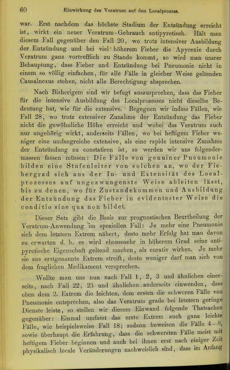 war. Erst nachdem das höchste Stadium der Entzündung erreicht ist, wirkt ein neuer Veratrum-Gebrauch antipyretisch. Hält man diesem Fall gegenüber den Fall 20, wo trotz intensiver Ausbildung der Entzündung und bei viel höherem Fieber die Apyrexie durch Veratrum ganz vortrefflich zu Stande kommt, so wird man unsrer Behauptung, dass Fieber und Entzündung bei Pneumonie nicht in einem so völlig einfachen, für alle Fälle in gleicher Weise geltenden Causalnexus stehen, nicht alle Berechtigung absprechen. Nach Bisherigem sind wir befugt auszusprechen, dass das Fieber für die intensive Ausbildung des Localprozesses nicht dieselbe Be- deutung hat, wie für die extensive. Begegnen wir indess Fällen, wie Fall 28, wo trotz extensiver Zunahme der Entzündung das Fieber nicht die gewöhnliche Höhe erreicht und wobei das Veratrum auch nur ungehörig wirkt, anderseits Fällen, wo bei heftigem Fieber we- niger eine umfangreiche extensive, als eine rapide intensive Zunahme der Entzündung zu constatiren ist, so werden wir uns folgender- massen fassen müssen: Die Fälle von genuiner Pneumonie bilden eine Stufenleiter von solchen an, wo der Fie- bergrad sich aus der In- und Extensität des Local- prozesses auf ungezwungenste Weise ableiten lässt, bis zu denen, wo für Zustandekommen und Ausbildung der Entzündung das Fieber in evidentester Weise die conditio sine qua non bildet. Dieser Satz gibt die Basis zur prognostischen Beurtheilung der Veratrum-Anwendung im speziellen Fall: Je mehr eine Pneumonie sich dem letztem Extrem nähert, desto mehr Erfolg hat man davon zu erwarten d. h. es wird ebensosehr in höherem Grad seine anti- pyretische Eigenschaft geltend machen, als curativ wirken. Je mehr sie ans erstgenannte Extrem streift, desto weniger darf man sich von dem fraglichen Medikament versprechen. Wollte man uns nun nach Fall 1, 2, 3 und ähnlichen einer- seits , nach Fall 22, 23 und ähnlichen , anderseits einwenden, dass eben dem 2. Extrem die leichten, dem ersten die schweren Fälle von Pneumonie entsprechen, also das Veratrum grade bei letztem geringe Dienste leiste, so stellen wir diesem Einwand folgende Thatsachen gegenüber: Einmal umfasst das erste Extrem auch ganz leichte Fälle, wie beispielsweise Fall 18; sodann beweisen die Fälle 4 8, sowie überhaupt die Erfahrung, dass die schwersten Fälle meist rmt heftigem Fieber beginnen und auch bei ihnen erst nach einiger Zeit physikalisch locale Veränderungen nachweislich sind, dass im Anfang