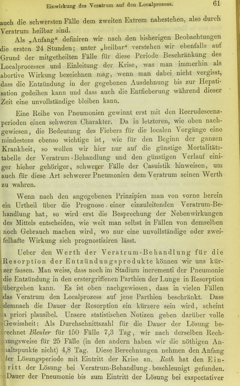 auch die schwersten Fälle dem zweiten Extrem nahestehen, also durch Veratrum heilbar sind. Als „Anfang“ definiren wir nach den bisherigen Beobachtungen die ersten 24 Stunden; unter „heilbar“ verstehen wir ebenfalls auf Grund der mitgetheilten Fälle für diese Periode Beschränkung des Localprocesses und Einleitung der Krise, was man immerhin als abortive Wirkung bezeichnen mag, wenn man dabei nicht veigisst, dass die Entzündung in der gegebenen Ausdehnung bis zur Hepati- sation gedeihen kann und dass auch die Entfieberung während dieser Zeit eine unvollständige bleiben kann. Eine Reihe von Pneumonien gewinnt erst mit den Recrudescenz- perioden einen schweren Charakter. Da in letzteren, wie oben nach- gewiesen, die Bedeutung des Fiebers für die localen Vorgänge eine mindestens ebenso wichtige ist, wie für den Beginn der ganzen Krankheit, so wollen wir hier nur aut die günstige Mortalitäts- tabelle der Veratrum-Behandlung und den günstigen Verlauf eini- ger hieher gehöriger, schwerer Fälle der Casuistik hinweisen, um auch für diese Art schwerer Pneumonien dem Veratrum seinen Werth zu wahren. Wenn nach den angegebenen Prinzipien man von vorne herein ein Urtheil über die Prognose einer einzuleitenden Veratrum-Be- handlung hat, so wird erst die Besprechung der Nebenwirkungen des Mittels entscheiden, wie weit man selbst in Fällen von demselben noch Gebrauch machen wird, wo nur eine unvollständige oder zwei- felhafte Wirkung sich prognostiziren lässt. Ueber den Werth der Veratrum-Behandlung für die Resorption der Entzündungsprodukte können wir uns kür- zer fassen. Man weiss, dass noch im Stadium incrementi der Pneumonie die Entzündung in den erstergrifienen Parthien der Lunge in Resorption ■übergehen kann. Es ist oben nachgewiesen, dass in vielen Fällen das Veratrum den Localprozess auf jene Parthien beschränkt. Dass demnach die Dauer der Resorption ein kürzere sein wird, scheint |a priori plausibel. Unsere statistischen Notizen geben darüber volle Gewissheit: Als Durchschnittszahl für die Dauer der Lösung be- drechnet Bleuler für 150 Fälle 7,3 Tag, wrir nach derselben Rech- lungsweise für 25 Fälle (in den andern haben wir die nöthigen An- haltspunkte nicht) 4,8 Tag. Diese Berechnungen nehmen den Anfang ler Lösungsperiode mit Eintritt der Krise an. Both hat den Ein- ritt der Lösung bei Veratrum-Behandlung. beschleunigt gefunden. Dauer der Pneumonie bis zum Eintritt der Lösung bei exspectativer