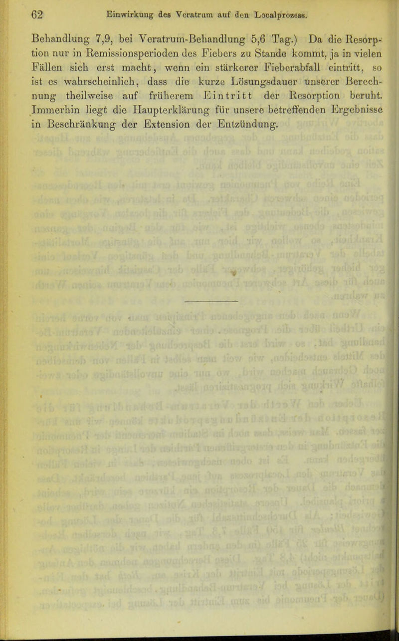 Behandlung 7,9, bei Vcratruin-ßehandlung 5,6 Tag.) Da die Resorp- tion nur in Remissionsperioden des Fiebers zu Stande kommt, ja in vielen Fällen sich erst macht, wenn ein stärkerer Fieberabfall eintritt, so ist es wahrscheinlich, dass die kurze Lösungsdauer unserer Berech- nung theilweise auf früherem Eintritt der Resorption beruht. Immerhin liegt die Haupterklärung für unsere betreffenden Ergebnisse in Beschränkung der Extension der Entzündung.