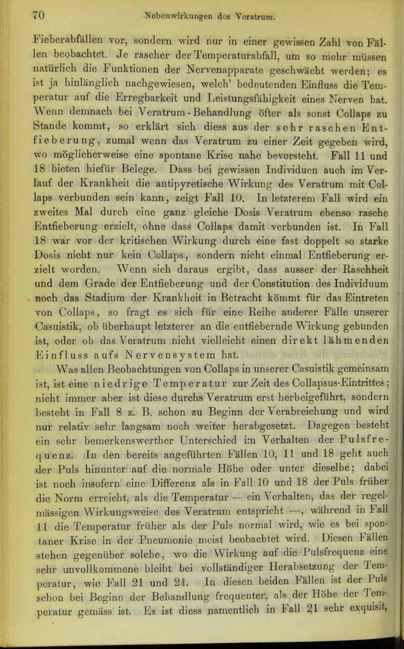 Fieberabfallen vor, sondern wird nur in einer gewissen Zahl von Fäl- len beobachtet. Je rascher der Pempcraturabfall, um so mehr müssen natürlich die Funktionen der Nervenapparate geschwächt werden; es ist ja hinlänglich nachgewiesen, welch’ bedeutenden Einfluss die Tem- peratur auf die Erregbarkeit und Leistungsfähigkeit eines Nerven hat. Wenn demnach bei Veratrum - Behandlung öfter als sonst Collaps zu Stande kommt, so erklärt sich diess aus der sehr raschen Ent- fieberung, zumal wenn das Veratrum zu einer Zeit gegeben wird, wo möglicherweise eine spontane Krise nahe bevorsteht. Fall 11 und 18 bieten hiefür Belege. Dass bei gewissen Individuen auch im Ver- lauf der Krankheit die antipyretische Wirkung des Veratrum mit Col- laps verbunden sein kann, zeigt Fall 10. In letzterem Fall wird ein zweites Mal durch eine ganz gleiche Dosis Veratrum ebenso rasche Entfieberung erzielt, ohne dass Collaps damit verbunden ist. In Fall 18 war vor der kritischen Wirkung durch eine fast doppelt so starke Dosis nicht nur kein Collaps, sondern nicht einmal Entfieberung er- zielt worden. Wenn sich daraus ergibt, dass ausser der Raschheit und dem Grade der Entfieberung und der Constitution des Individuum noch das Stadium der Krankheit in Betracht kömmt für das Eintreten von Collaps, so fragt es sich für eine Reihe anderer Fälle unserer Casuistik, ob überhaupt letzterer an die entfiebernde Wirkung gebunden ist, oder ob das Veratrum nicht vielleicht einen direkt lähmenden Einfluss aufs Nervensystem hat. Was allen Beobachtungen von Collaps in unserer Casuistik gemeinsam ist, ist eine niedrige Temperatur zur Zeit des Collapsus-Eintrittes; i nicht immer aber ist diese durchs Veratrum erst herbeigeführt, sondern besteht in Fall 8 z. B. schon zu Beginn der Verabreichung und wird nur relativ sehr langsam noch weiter herabgesetzt. Dagegen besteht ein sehr bemerkenswerther Unterschied im Verhalten der Pulsfre- quenz. In den bereits angeführten Fällen 10, 11 und 18 geht auch der Puls hinunter auf die normale Höhe oder unter dieselbe; dabei ist noch insofern eine Differenz als in Fall 10 und 18 der Puls früher die Norm erreicht, als die Temperatur — ein Verhalten, das der regel- mässigen Wirkungsweise des Veratrum entspricht —, während in Fall 11 die Temperatur früher als der Puls normal wird, wie es bei spon- taner Krise in der Pneumonie meist beobachtet wird. Diesen I allen stehen gegenüber solche, wo die Wirkung aut die Pulsfrequenz eine sehr unvollkommene bleibt bei vollständiger Herabsetzung der Tem- peratur, wie Fall 21 und 24. In diesen beiden Fällen ist der Puls schon bei Beginn der Behandlung frequenter, als der Höhe dci I em peratur gemäss ist. Es ist diess namentlich in lall 21 sehr exquisit,