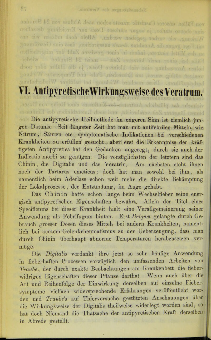 [ VI. Antipyretische Wirkungsweise des Vera trum. Die antipyretische Heilmethode im engeren Sinn ist ziemlich jun- gen Datums. Seit längster Zeit hat man mit antifebrilen Mitteln, wie Nitrum, Säuren etc. symptomatische Indikationen bei verschiedenen Krankheiten zu erfüllen gesucht, aber erst die Erkenntniss der kräf- tigsten Antipyretica hat den Gedanken angeregt, durch sie auch der Indicatio morbi zu genügen. Die vorzüglichsten der letztem sind das Chinin, die Digitalis und das Veratrin. Am nächsten steht ihnen noch der Tartarus emeticus; doch hat man sowohl hei ihm, als namentlich beim Aderlass schon weit mehr die direkte Bekämpfung der Lokalprozesse, der Entzündung, im Auge gehabt. Das Chinin hatte schon lange beim Wechselfieber seine ener- gisch antipyretischen Eigenschaften bewährt. Allein der Titel eines Specificums bei dieser Krankheit hielt eine Verallgemeinerung seiner Anwendung als Febrifugum hintan. Erst Briquet gelangte durch Ge- brauch grosser Dosen dieses Mittels bei andern Krankheiten, nament- lich bei acutem Gelenkrheumatismus zu der Ueberzeugung, dass man durch Chinin überhaupt abnorme Temperaturen herabzusetzen ver- möge. Die Digitalis verdankt ihre jetzt so sehr häufige Anwendung in fieberhaften Prozessen vorzüglich den umfassenden Arbeiten von Traube, der durch exakte Beobachtungen am Krankenbett die fieber- i widrigen Eigenschaften dieser Pflanze darthat. Wenn auch über die Art und Reihenfolge der Einwirkung derselben auf einzelne Fieber- symptome vielfach widersprechende Erfahrungen veröffentlicht wor- den und Traube's auf Thierversuche gestützten Anschauungen über die Wirkungsweise der Digitalis theilweise widerlegt worden sind, so hat doch Niemand die Thatsache der antipyretischen Kraft derselben in Abrede gestellt.