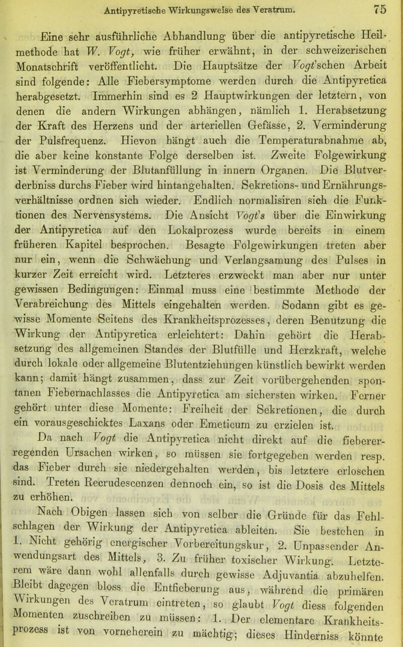 Eine sehr ausführliche Abhandlung1 über die antipyretische Heil- methode hat W. Vogt, wie früher erwähnt, in der schweizerischen Monatschrift veröffentlicht. Die Hauptsätze der Forschen Arbeit sind folgende: Alle Fiebersymptome werden durch die Antipyretica herabgesetzt. Immerhin sind es 2 Hauptwirkungen der letztem, von denen die andern Wirkungen abhängen, nämlich 1. Herabsetzung der Kraft des Herzens und der arteriellen Gefässe, 2. Verminderung der Pulsfrequenz. Hievon hängt auch die Temperaturabnahme ab, die aber keine konstante Folge derselben ist. Zweite Folge Wirkung ist Verminderung der Blutanfüllung in innern Organen. Die Blutver- derbniss durchs Fieber wird hintangehalten. Sekretions- und Ernährungs- verhältnisse ordnen sich wieder. Endlich normalisiren sich die Funk- tionen des Nervensystems. Die Ansicht Vogt's über die Einwirkung der Antipyretica auf den Lokalprozess wurde bereits in einem früheren Kapitel besprochen. Besagte Folgewirkungen treten aber nur ein, wenn die Schwächung und Verlangsamung des Pulses in kurzer Zeit erreicht wird. Letzteres erzweckt man aber nur unter gewissen Bedingungen: Einmal muss eine bestimmte Methode der Verabreichung des Mittels eingehalten werden. Sodann gibt es ge- wisse Momente Seitens des Krankheitsprozesses, deren Benutzung die Wirkung der Antipyretica erleichtert: Dahin gehört die Herab- setzung des allgemeinen Standes der Blutfülle und Herzkraft, welche durch lokale oder allgemeine Blutentziehungen künstlich bewirkt werden kann; damit hängt zusammen, dass zur Zeit vorübergehenden spon- tanen F iebernachlasses die Antipyretica am sichersten wirken. Ferner gehört unter diese Momente: Freiheit der Sekretionen, die durch ein vorausgeschicktes Laxans oder Emeticum zu erzielen ist. Da nach \ ogt die Antipyretica nicht direkt auf die fieberer- regenden Lrsachen wirken, so müssen sie fortgegeben werden resp. das Fieber durch sie niedergehalten werden, bis letztere erloschen sind. Treten Recrudescenzen dennoch ein, so ist die Dosis des Mittels zu erhöhen. Nach Obigen lassen sich von selber die Gründe für das Fchl- schlagen der Wirkung der Antipyretica ableiten. Sie bestehen in 1. Nicht gehörig energischer Vorbereitungskur, 2. Unpassender An- wendungsart des Mittels, 3. Zu früher toxischer Wirkung. Letzte- rem wäre dann wohl allenfalls durch gewisse Adjuvantia abzuhelfen. Bleibt dagegen bloss die Entfieberung aus, während die primären Wirkungen des Veratrum cintrcten, so glaubt Vogt diess folgenden Momenten zuschreiben zu müssen: 1. Der elementare Krankheits- prozess ist von vorneherein zu mächtig; dieses Hinderniss könnte