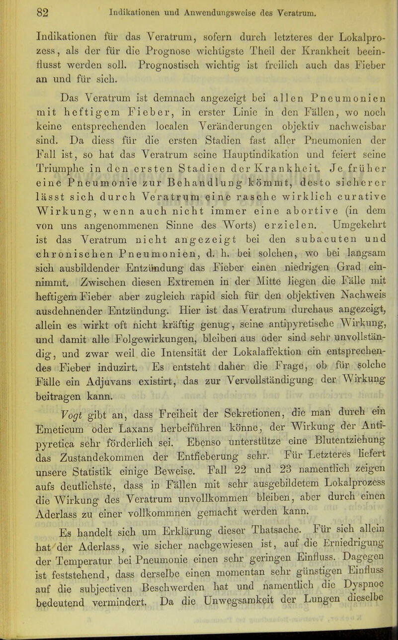 Indikationen für das Veratrum, sofern durch letzteres der Lokalpro- zess, als der für die Prognose wichtigste Theil der Krankheit beein- flusst werden soll. Prognostisch wichtig ist freilich auch das Fieber an und für sich. Das Veratrum ist demnach angezeigt bei allen Pneumonien mit heftigem Fieber, in erster Linie in den Fällen, wo noch keine entsprechenden localen Veränderungen objektiv nachweisbar sind. Da diess für die ersten Stadien fast aller Pneumonien der Fall ist, so hat das Veratrum seine Hauptindikation und feiert seine Triumphe in den ersten Stadien der Krankheit. Je früher eine Pneumonie zur Behandlung kömmt, desto sicherer lässt sich durch Veratrum eine rasche wirklich curative Wirkung, wenn auch nicht immer eine abortive (in dem von uns angenommenen Sinne des Worts) erzielen. Umgekehrt ist das Veratrum nicht angezeigt bei den subacuten und chronischen Pneumonien, d. h. bei solchen, wo bei langsam sich ausbildender Entzündung das Fieber einen niedrigen Grad ein- nimmt. Zwischen diesen Extremen in der Mitte liegen die Fälle mit heftigem Fieber aber zugleich rapid sich für den objektiven Nachweis ausdehnender Entzündung. Hier ist das Veratrum durchaus angezeigt, allein es wirkt oft nicht kräftig genug, seine antipyretische W irkung, und damit alle Folgewirkungen, bleiben aus oder sind sehr unvollstän- dig , und zwar weil die Intensität der Lokalaffektion ein entsprechen- des Fieber induzirt. Es entsteht daher die Frage, ob für solche Fälle ein Adjuvans existirt, das zur Vervollständigung der W irkung beitragen kann. Vogt gibt an, dass Freiheit der Sekretionen, die man durch ein Emeticum oder Laxans herbeiführen könne, der Wirkung der Anti- pyretica sehr förderlich sei. Ebenso unterstütze eine Blutentziehung das Zustandekommen der Entfieberung sehr. Für Letzteres liefeit unsere Statistik einige Beweise. Fall 22 und 23 namentlich zeigen aufs deutlichste, dass in Fällen mit sehr ausgebildetem Lokalprozess die Wirkung des Veratrum unvollkommen bleiben, aber durch einen Aderlass zu einer vollkommnen gemacht werden kann. Es handelt sich um Erklärung dieser Thatsache. bür sich allein hat der Aderlass, wie sicher nachgewiesen ist, auf die Lrniediigung der Temperatur bei Pneumonie einen sehr geringen Einfluss. Dagegen ist feststehend, dass derselbe einen momentan sehr günstigen Einfluss auf die subjectiven Beschwerden hat und namentlich die Dyspnoe bedeutend vermindert. Da die Unwegsamkeit der Lungen dieselbe