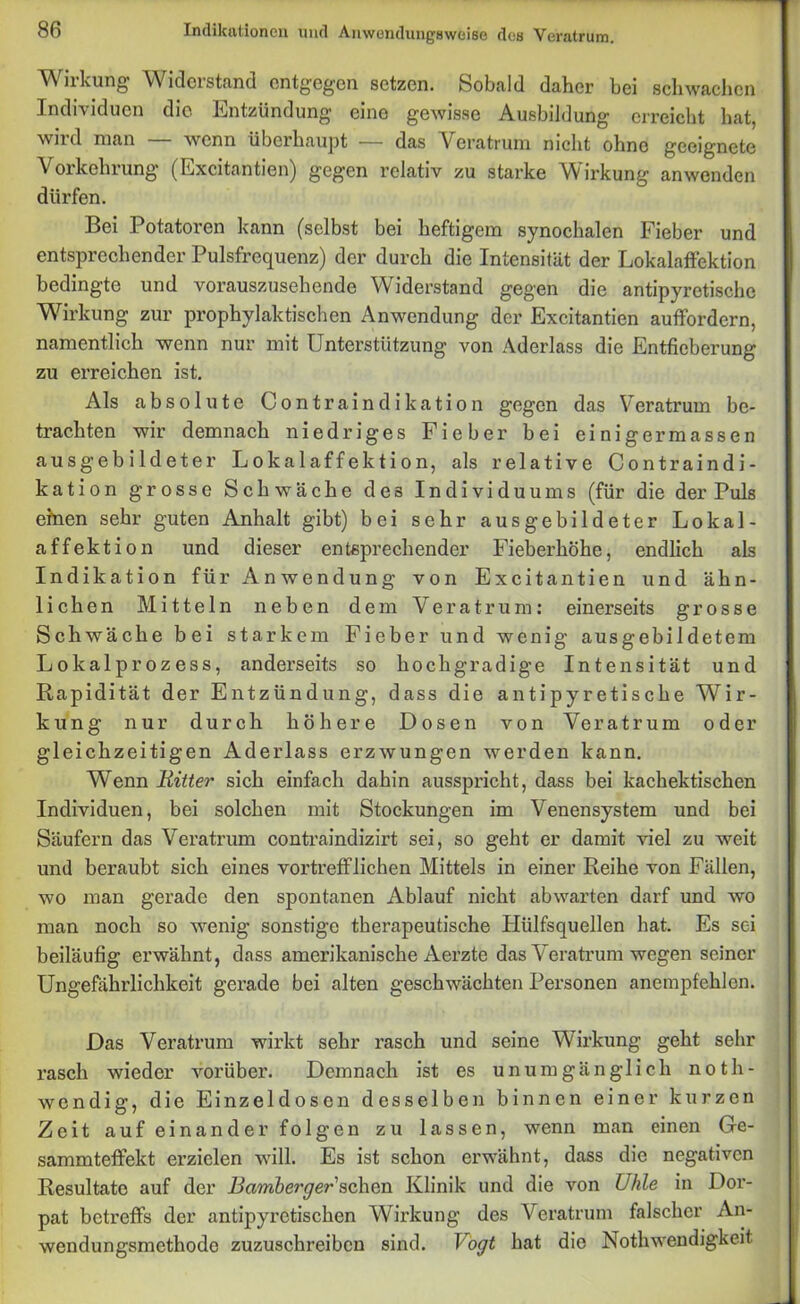 Wirkung Widerstand entgegen setzen. Sobald daher bei schwachen Individuen die Entzündung eine gewisse Ausbildung erreicht hat, wird man — wenn überhaupt — das Veratrum nicht ohne geeignete Vorkehrung (Excitantien) gegen relativ zu starke Wirkung anwenden dürfen. Bei Potatoren kann (selbst bei heftigem synochalen Fieber und entsprechender Pulsfrequenz) der durch die Intensität der Lokalaffektion bedingte und vorauszusehende Widerstand gegen die antipyretische Wirkung zur prophylaktischen Anwendung der Excitantien auffordern, namentlich wenn nur mit Unterstützung von Aderlass die Entfieberung zu erreichen ist. Als absolute Contraindikation gegen das Veratrum be- trachten wir demnach niedriges Fieber bei ei nigermassen ausgebildeter Lokalaffektion, als relative Contraindi- kation grosse Schwäche des Individuums (für die der Puls einen sehr guten Anhalt gibt) bei sehr ausgebildeter Lokal - affektion und dieser entsprechender Fieberhöhe, endlich als Indikation für Anwendung von Excitantien und ähn- lichen Mitteln neben dem Veratrum: einerseits grosse Schwäche bei starkem Fieber und wenig ausgebildetem Lokalprozess, anderseits so hochgradige Intensität und Rapidität der Entzündung, dass die antipyretische Wir- kung nur durch höhere Dosen von Veratrum oder gleichzeitigen Aderlass erzwungen werden kann. Wenn Ritter sich einfach dahin ausspricht, dass bei kachektischen Individuen, bei solchen mit Stockungen im Venensystem und bei Säufern das Veratrum contraindizirt sei, so geht er damit viel zu weit und beraubt sich eines vortrefflichen Mittels in einer Reihe von Fällen, wo man gerade den spontanen Ablauf nicht abwarten darf und wo man noch so wenig sonstige therapeutische Hiilfsquellen hat. Es sei beiläufig erwähnt, dass amerikanische Aerzte das Veratrum wegen seiner Ungefährlichkeit gerade bei alten geschwächten Personen anempfehlen. Das Veratrum wirkt sehr rasch und seine Wirkung geht sehr rasch wieder vorüber. Demnach ist es unumgänglich n o t h - wendig, die Einzeldoscn desselben binnen einer kurzen Zeit auf einander folgen zu lassen, wenn man einen Ge- sammteffekt erzielen will. Es ist schon erwähnt, dass die negativen Resultate auf der Bamberger sehen Klinik und die von Uhle in Dor- pat betreffs der antipyretischen Wirkung des Veratrum falscher An- wendungsmethode zuzuschreiben sind. Bogt hat die Nothwendigkeit