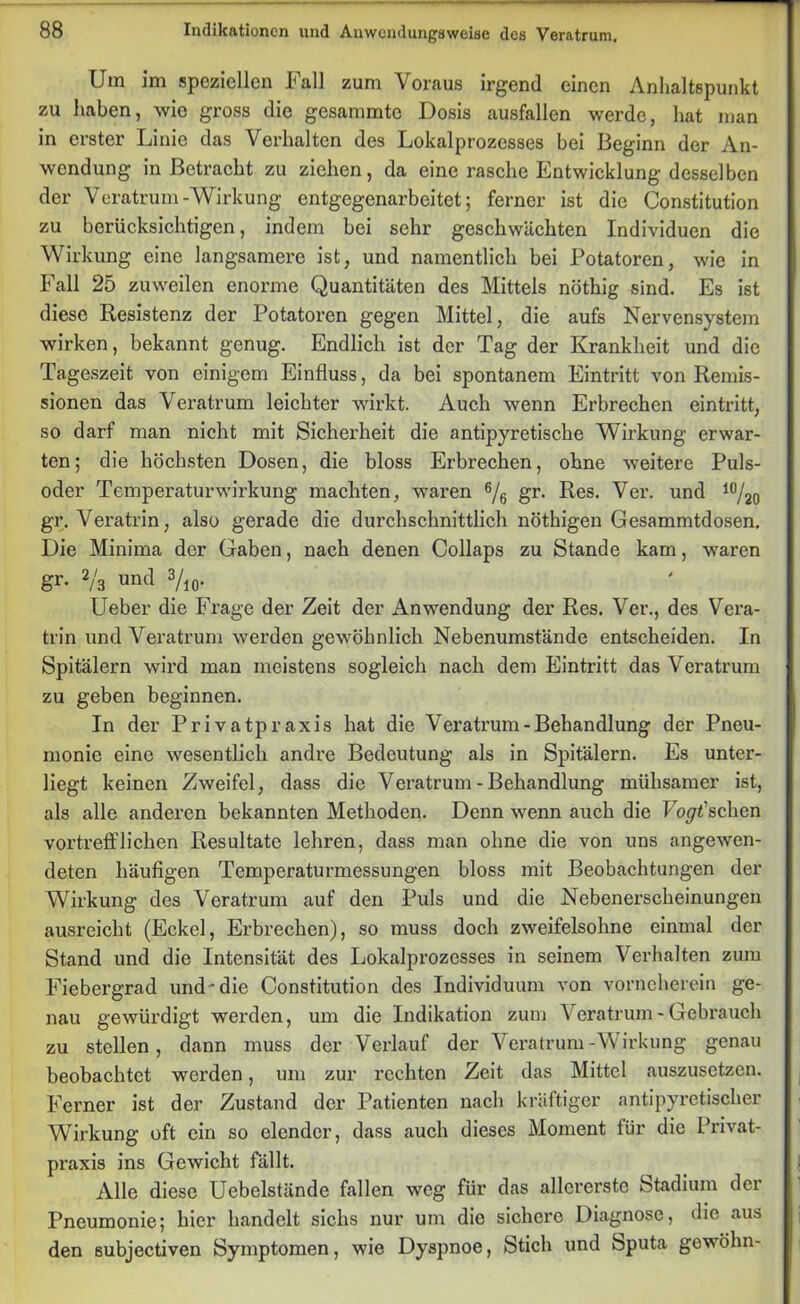 Um im speziellen Fall zum Voraus irgend einen Anhaltspunkt zu haben, wie gross die gesammte Dosis ausfallen werde, hat man in erster Linie das Verhalten des Lokalprozesses bei Beginn der An- wendung in Betracht zu ziehen, da eine rasche Entwicklung desselben der Veratrum-Wirkung entgegenarbeitet; ferner ist die Constitution zu berücksichtigen, indem bei sehr geschwächten Individuen die Wirkung eine langsamere ist, und namentlich bei Potatoren, wie in Fall 25 zuweilen enorme Quantitäten des Mittels nöthig sind. Es ist diese Resistenz der Potatoren gegen Mittel, die aufs Nervensystem wirken, bekannt genug. Endlich ist der Tag der Krankheit und die Tageszeit von einigem Einfluss, da bei spontanem Eintritt von Remis- sionen das Veratrum leichter wirkt. Auch wenn Erbrechen eintritt, so darf man nicht mit Sicherheit die antipyretische Wirkung erwar- ten; die höchsten Dosen, die bloss Erbrechen, ohne weitere Puls- oder Temperaturwirkung machten, waren 6/6 gr. Res. Ver. und 10/20 gr. Veratrin, also gerade die durchschnittlich nöthigen Gesammtdosen. Die Minima der Gaben, nach denen Collaps zu Stande kam, waren gr. 2/3 und 3/io- Ueber die Frage der Zeit der Anwendung der Res. Ver., des Vera- trin und Veratrum werden gewöhnlich Nebenumstände entscheiden. In Spitälern wird man meistens sogleich nach dem Eintritt das Veratrum zu geben beginnen. In der Privatpraxis hat die Veratrum-Behandlung der Pneu- monie eine wesentlich andre Bedeutung als in Spitälern. Es unter- liegt keinen Zweifel, dass die Veratrum-Behandlung mühsamer ist, als alle anderen bekannten Methoden. Denn wenn auch die Forschen vortrefflichen Resultate lehren, dass man ohne die von uns angewen- deten häufigen Temperaturmessungen bloss mit Beobachtungen der Wirkung des Veratrum auf den Puls und die Nebenerscheinungen ausreicht (Eckel, Erbrechen), so muss doch zweifelsohne einmal der Stand und die Intensität des Lokalprozesses in seinem Vei-halten zum Fiebergrad und'die Constitution des Individuum von vorneherein ge- nau gewürdigt werden, um die Indikation zum Veratrum - Gebrauch zu stellen, dann muss der Verlauf der Veratrum-Wirkung genau beobachtet werden, um zur rechten Zeit das Mittel auszusetzen. Ferner ist der Zustand der Patienten nach kräftiger antipyretischer Wirkung oft ein so elender, dass auch dieses Moment für die Privat- praxis ins Gewicht fällt. Alle diese Uebelstände fallen weg für das allererste Stadium der Pneumonie; hier handelt sichs nur um die sichere Diagnose, die aus den subjectiven Symptomen, wie Dyspnoe, Stich und Sputa gewöhn-