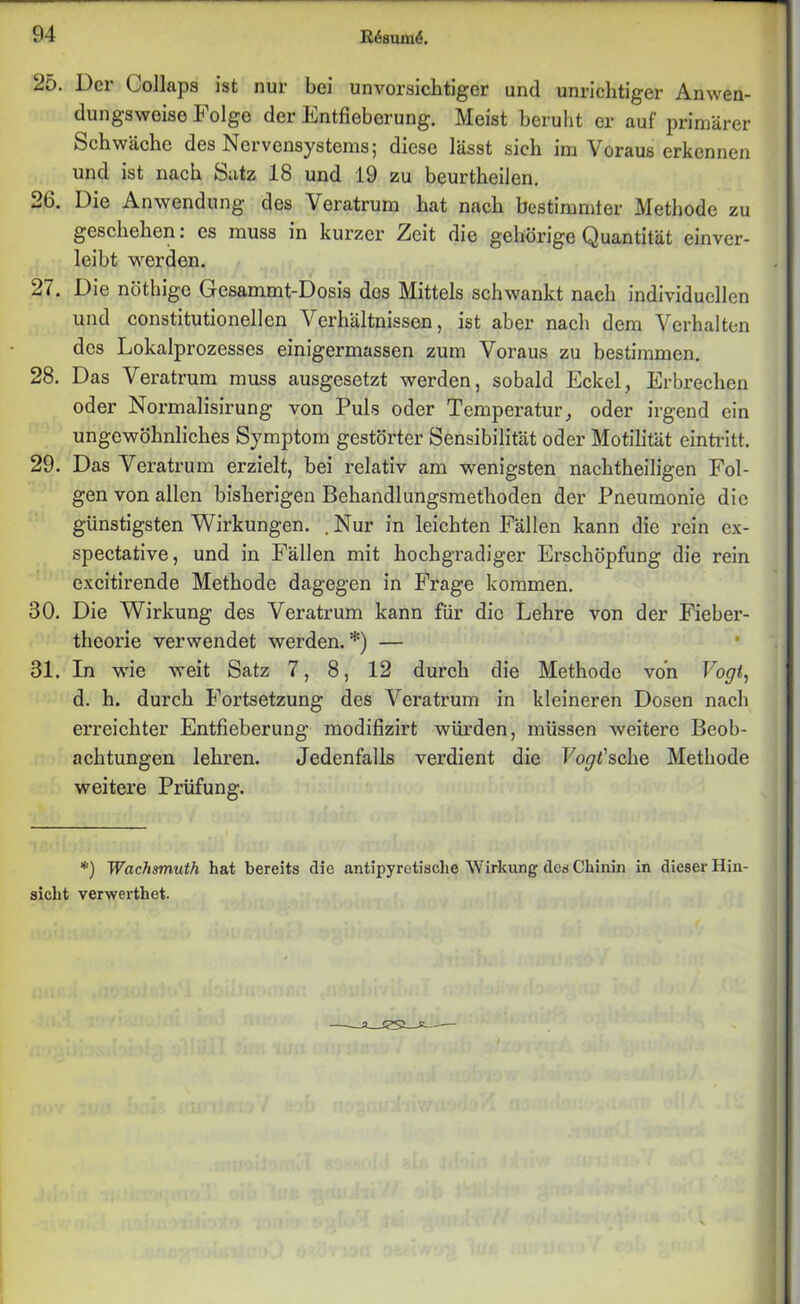 25. Der (Jollaps ist nur bei unvorsichtiger und unrichtiger Anwen- dungsweise Folge der Entfieberung. Meist beruht er auf primärer Schwäche des Nervensystems; diese lässt sich im Voraus erkennen und ist nach Satz 18 und 19 zu beurtheilen. 26. Die Anwendung des Veratrum hat nach bestimmter Methode zu geschehen: es muss in kurzci’ Zeit die gehörige Quantität cinvcr- leibt werden. 27. Die nöthige Gesammt-Dosis des Mittels schwankt nach individuellen und constitutioneilen Verhältnissen, ist aber nach dem Verhalten des Lokalprozesses einigermassen zum Voraus zu bestimmen. 28. Das Veratrum muss ausgesetzt werden, sobald Eckel, Erbrechen oder Normalisirung von Puls oder Temperatur, oder irgend ein ungewöhnliches Symptom gestörter Sensibilität oder Motilität eintritt. 29. Das Veratrum erzielt, bei relativ am wenigsten nachtheiligen Fol- gen von allen bisherigen Behandlungsmethoden der Pneumonie die günstigsten Wirkungen. .Nur in leichten Fällen kann die rein ex- spectative, und in Fällen mit hochgradiger Erschöpfung die rein excitirende Methode dagegen in Frage kommen. 30. Die Wirkung des Veratrum kann für die Lehre von der Fieber- theorie verwendet werden. *) — 31. In wie weit Satz 7, 8, 12 durch die Methode von Vogi, d. h. durch Fortsetzung des Veratrum in kleineren Dosen nach erreichter Entfieberung modifizirt würden, müssen weitere Beob- achtungen lehren. Jedenfalls verdient die Foyt’sche Methode weitere Prüfung. *) Wachsmuth hat bereits die antipyretische Wirkung des Chinin in dieser Hin- sicht verwerthet.