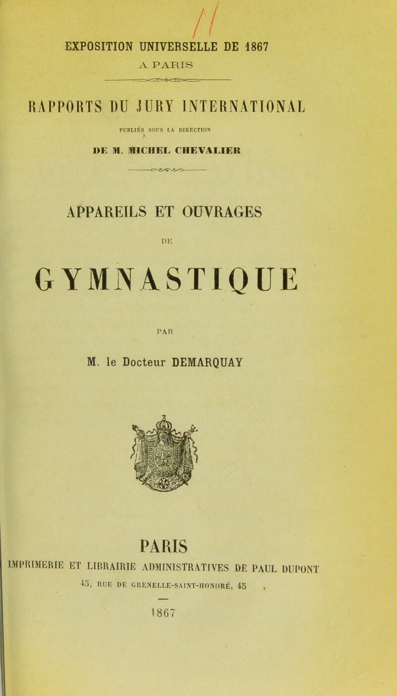 EXPOSITION UNIVERSELLE DE 1867 A PARIS RAPPORTS DU JURY INTERNATIONAL PUBLIÉS SOUS LA DIRECTION DE M. MICHEL CHEVALIER APPAREILS ET OUVRAGES GYMNASTIQUE M. le Docteur DEMARQUAY PARIS IMPRIMERIE ET LIBRAIRIE ADMINISTRATIVES DE PAUL DUPONT iü, RUE DF. GRENELLE-SAINT-HONORÉ, 45 ,