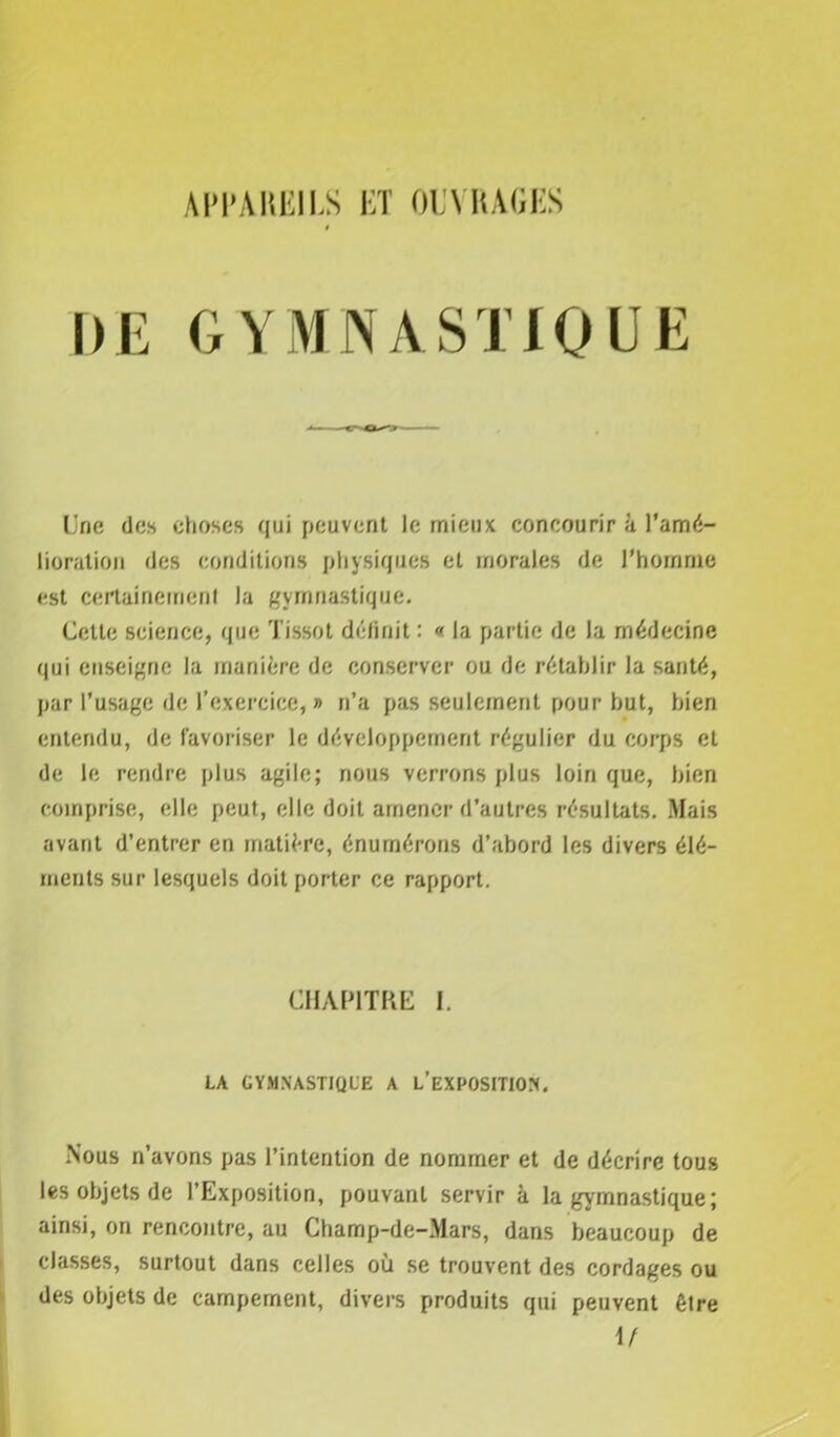 APPAREILS ET OUVRAGES DE GYMNASTIQUE Une des choses qui peuvent le mieux concourir à l’amé- lioration des conditions physiques et morales de l’homme est certainement la gymnastique. Cette science, que Tissot définit : « la partie de la médecine qui enseigne la manière de conserver ou de rétablir la santé, par l’usage de l’exercice,» n’a pas seulement pour but, bien entendu, de favoriser le développement régulier du corps et de le rendre plus agile; nous verrons plus loin que, bien comprise, elle peut, elle doit amener d’autres résultats. Mais avant d’entrer en matière, énumérons d’abord les divers élé- ments sur lesquels doit porter ce rapport. CHAPITRE I. LA GYMNASTIQUE A L’EXPOSITION. Nous n’avons pas l’intention de nommer et de décrire tous les objets de l’Exposition, pouvant servir à la gymnastique ; ainsi, on rencontre, au Champ-de-Mars, dans beaucoup de classes, surtout dans celles où se trouvent des cordages ou des objets de campement, divers produits qui peuvent être \f
