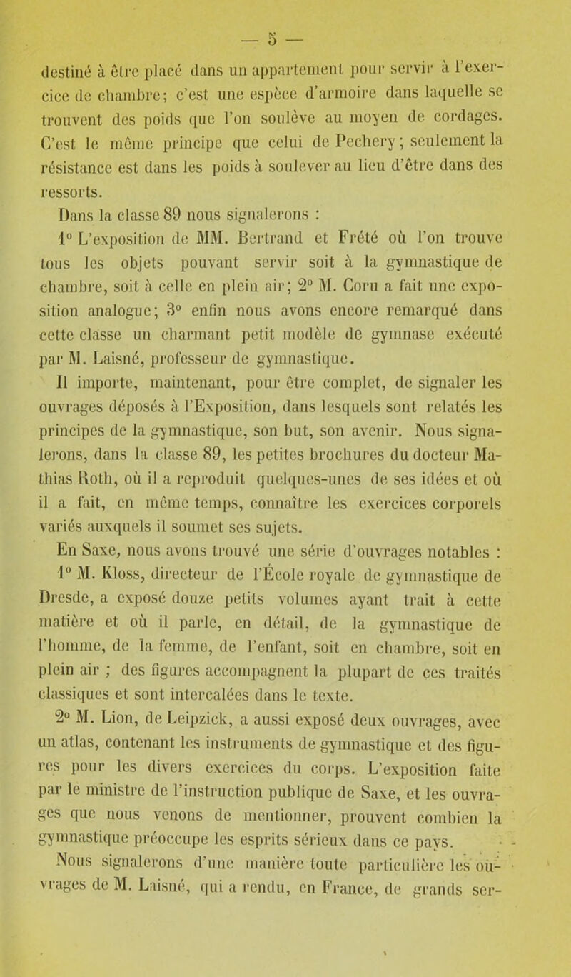 N» — 0 — destiné à être placé dans un appartement pour servir à l’exer- cice de chambre; c’est une espèce d’armoire dans laquelle se trouvent des poids que l’on soulève au moyen de cordages. C’est le même principe que celui de Pechery ; seulement la résistance est dans les poids à soulever au lieu d’être dans des ressorts. Dans la classe 89 nous signalerons : 1° L’exposition de MM. Bertrand et Frété où l’on trouve tous les objets pouvant servir soit à la gymnastique de chambre, soit à celle en plein air; 2° M. Coru a fait une expo- sition analogue; 3° enfin nous avons encore remarqué dans cette classe un charmant petit modèle de gymnase exécuté par M. Laisné, professeur de gymnastique. 11 importe, maintenant, pour être complet, de signaler les ouvrages déposés à l’Exposition, dans lesquels sont relatés les principes de la gymnastique, son but, son avenir. Nous signa- lerons, dans la classe 89, les petites brochures du docteur Ma- thias Roth, où il a reproduit quelques-unes de ses idées et où il a fait, en même temps, connaître les exercices corporels variés auxquels il soumet ses sujets. En Saxe, nous avons trouvé une série d’ouvrages notables ; 1° M. Kloss, directeur de l’École royale de gymnastique de Dresde, a exposé douze petits volumes ayant trait à cette matière et où il parle, en détail, de la gymnastique de l’homme, de la femme, de l’enfant, soit en chambre, soit en plein air ; des figures accompagnent la plupart de ces traités classiques et sont intercalées dans le texte. 2° M. Lion, deLeipzick, a aussi exposé deux ouvrages, avec un atlas, contenant les instruments de gymnastique et des figu- res pour les divers exercices du corps. L’exposition faite par le ministre de l’instruction publique de Saxe, et les ouvra- ges que nous venons de mentionner, prouvent combien la gymnastique préoccupe les esprits sérieux dans ce pays. Nous signalerons d’une manière toute particulière les ou- vrages de M. Laisné, qui a rendu, en France, de grands scr-