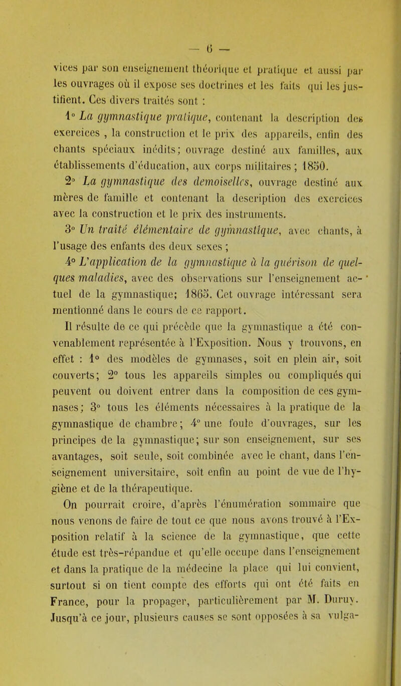 0 — vices par son enseignement théorique et pratique et aussi par les ouvrages où il expose ses doctrines et les faits qui les jus- tifient. Ces divers traités sont : 1° La gymnastique pratique, contenant la description des exercices , la construction et le prix des appareils, enfin des chants spéciaux inédits; ouvrage destiné aux familles, aux établissements d’éducation, aux corps militaires ; 1830. 2° La gymnastique des demoiselles, ouvrage destiné aux mères de famille et contenant la description des exercices avec la construction et le prix des instruments. 3° Un traité élémentaire de gymnastique, avec chants, à l'usage des enfants des deux sexes ; 4° L'application de la gymnastique ù la guérison de quel- ques maladies, avec des observations sur renseignement ac- * tuel de la gymnastique; 1863. Cet ouvrage intéressant sera mentionné dans le cours de ce rapport. Il résulte de ce qui précède que la gymnastique a été con- venablement représentée à l’Exposition. Nous y trouvons, en effet : 1° des modèles de gymnases, soit en plein air, soit couverts; 2° tous les appareils simples ou compliqués qui peuvent ou doivent entrer dans la composition de ces gym- nases; 3° tous les éléments nécessaires à la pratique de la gymnastique de chambre ; 4° une foule d’ouvrages, sur les principes de la gymnastique ; sur son enseignement, sur scs avantages, soit seule, soit combinée avec le chant, dans l'en- seignement universitaire, soit enfin au point de vue de l’hy- giène et de la thérapeutique. On pourrait croire, d’après l’énumération sommaire que nous venons de faire de tout ce que nous avons trouvé ù l’Ex- position relatif à la science de la gymnastique, que cette étude est très-répandue et qu’elle occupe dans renseignement et dans la pratique de la médecine la place qui lui convient, surtout si on tient compte des efforts qui ont été faits en France, pour la propager, particulièrement par M. Duruy. Jusqu’à ce jour, plusieurs causes se sont opposées à sa vulga-