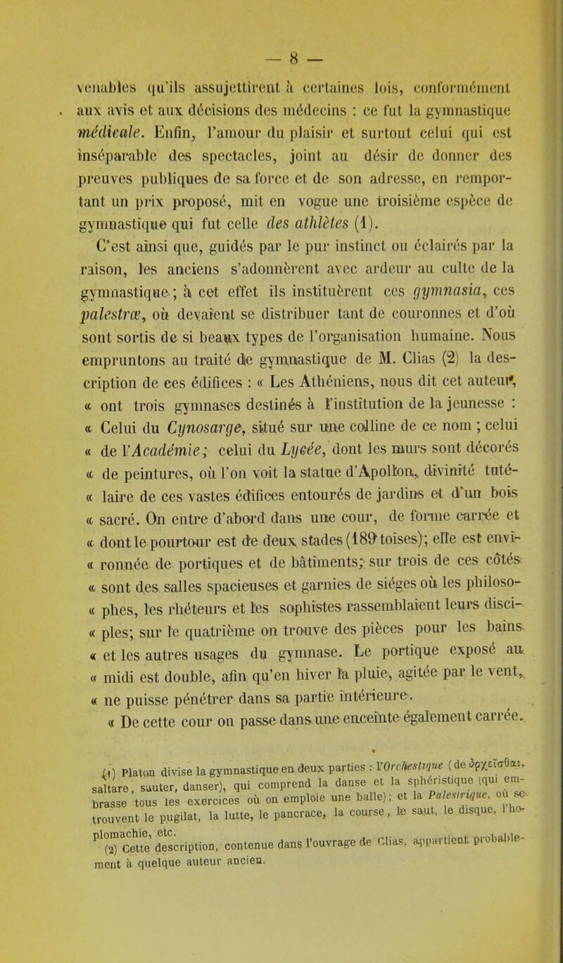 veaubles ((«'ils assujettirent à certaines lois, conformément . aux avis et aux décisions des médecins : ce fut la gymnastique médicale. Enfin, l’amour du plaisir et surtout celui qui est inséparable des spectacles, joint au désir de donner des preuves publiques de sa force et de son adresse, en rempor- tant un prix proposé, mit en vogue une troisième espèce de gymnastique qui fut celle des athlètes (1). C’est ainsi que, guidés par le pur instinct ou éclairés par la raison, les anciens s’adonnèrent avec ardeur au culte de la gymnastique ; à cet effet ils instituèrent ces gymnasia, ces palestrœ, où devaient se distribuer tant de couronnes et d’où sont sortis de si beaux types de l’organisation humaine. Nous empruntons au traité cke gymnastique de M. Clias (2) la des- cription de ces édifices : « Les Athéniens, nous dit cet auteur, «. ont trois gymnases destinés à l’institution de la jeunesse : « Celui du Cynosarge, situé sur une colline de ce nom ; celui « de Y Académie ; celui du Lycée, dont les murs sont décorés <c de peintures, où l’on voit la statue d’Apollon, divinité tuté- « laire de ces vastes édifices entourés de jardins et d’un bois a sacré. On entre d’abord dans une cour, de tonne carrée et « dont le pourtour est de deux stades (189 toises); elle est en vi- ce ronnée de portiques et de bâtiments;' sur trois de ces côtés « sont des salles spacieuses et garnies de sièges où les philoso- « phes, les rhéteurs et les sophistes rassemblaient leurs disci- « pies; sur le quatrième on trouve des pièces pour les bains. « et les autres usages du gymnase. Le portique exposé au « midi est double, afin qu’en hiver la pluie, agitée pai le vent, « ne puisse pénétrer dans sa partie intérieure. « De cette cour on passe dan s une enceinte également carrée. ù] Platon divise la gymnastique en deux parties : X On ht s tique (de Op X«oOa.. saltare sauter, danser), qui comprend la danse et la sphénsttque iqu. em- brasse tous les exercices où on emploie une balle); et la PalesiriQue. où s* trouvent le pugilat, la lutte, le pancrace, la course, 1e saut, le disque, ho- Pl(î0 Cette* description, contenue dans l’ouvrage de Clias, appartient probable- ment à quelque auteur ancien.