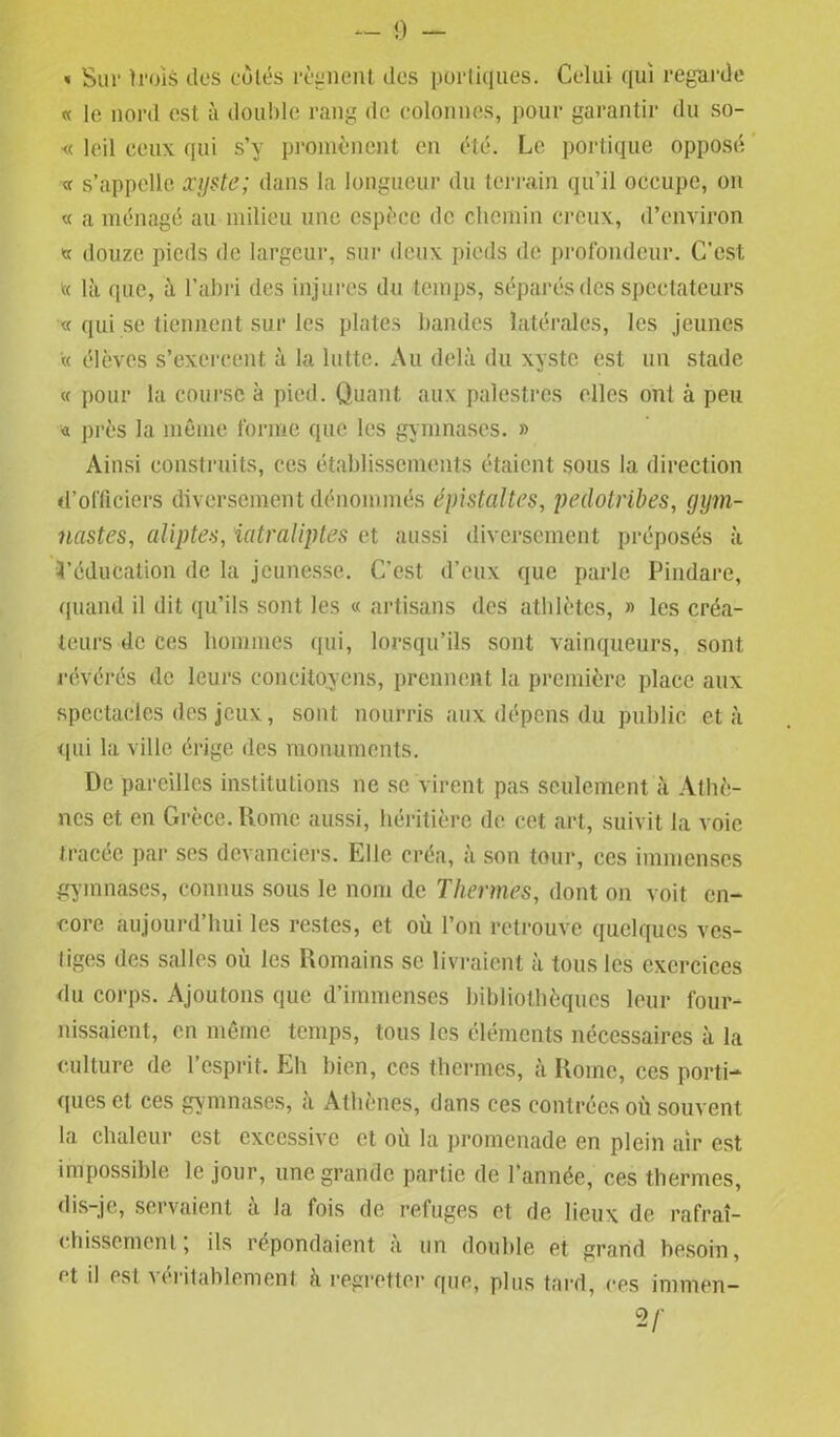 « Sur trois clos cotés régnent des portiques. Celui qui regarde « le nord est à double rang de colonnes, pour garantir du so- « leil ceux qui s’y promènent en été. Le portique opposé « s’appelle xyste; dans la longueur du terrain qu’il occupe, on « a ménagé au milieu une espèce de chemin creux, d’environ « douze pieds de largeur, sur deux pieds de profondeur. C’est « là que, à l’abri des injures du temps, séparés des spectateurs « qui se tiennent sur les plates bandes latérales, les jeunes « élèves s’exercent à la lutte. Au delà du xyste est un stade « pour la course à pied. Quant aux palestres elles ont à peu * près la même forme que les gymnases. » Ainsi construits, ces établissements étaient sous la direction d’officiers diversement dénommés épistaltes, pedotribes, gym- nastes,, aliptes, iatraliptes et aussi diversement préposés à ^éducation de la jeunesse. C'est d’eux que parie Pindare, quand il dit qu’ils sont les « artisans des athlètes, » les créa- teurs de ces hommes qui, lorsqu’ils sont vainqueurs, sont révérés de leurs concitoyens, prennent la première place aux spectacles des jeux, sont nourris aux dépens du public et à qui la ville érige des monuments. De pareilles institutions ne se virent pas seulement à Athè- nes et en Grèce. Rome aussi, héritière de cet art, suivit la voie tracée par ses devanciers. Elle créa, à son tour, ces immenses gymnases, connus sous le nom de Thermes, dont on voit en- core aujourd’hui les restes, et où l’on retrouve quelques ves- tiges des salles où les Romains se livraient à tous les exercices du corps. Ajoutons que d’immenses bibliothèques leur four- nissaient, en même temps, tous les éléments nécessaires à la culture de l’esprit. Eh bien, ces thermes, à Rome, ces porti- ques et ces gymnases, à Athènes, dans ces contrées où souvent la chaleur est excessive et où la promenade en plein air est impossible le jour, une grande partie de l’année, ces thermes, dis-je, servaient à la fois de refuges et de lieux de rafraî- chissement, ils répondaient a un double et grand besoin, et il est a entablement à regretter que, plus tard, ces iranien— V